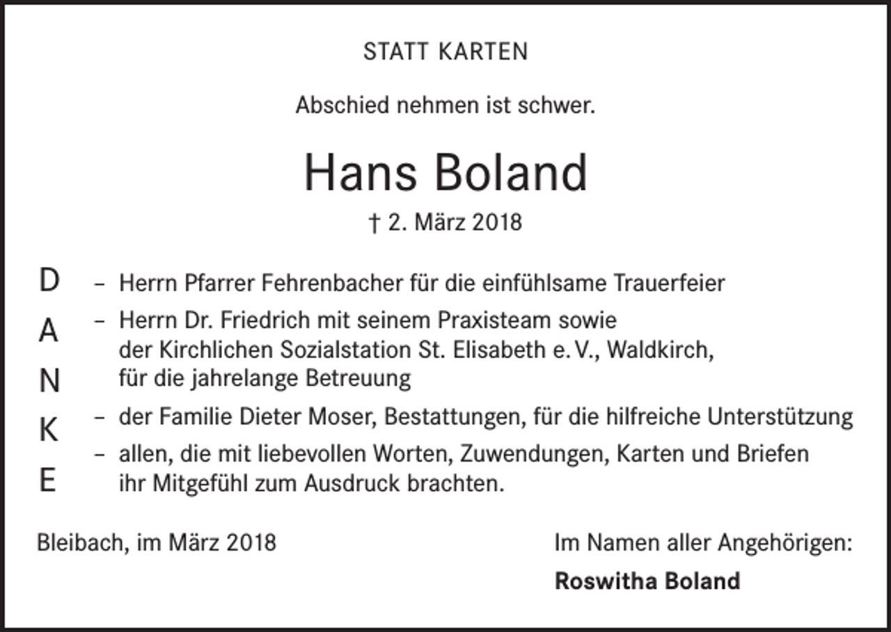<p>STATT KARTEN<br />Abschied nehmen ist schwer.</p><p>Hans Boland<br />† 2. März 2018</p><p>D<br />A<br />N<br />K<br />E</p><p>– Herrn Pfarrer Fehrenbacher für die einfühlsame Trauerfeier<br />– Herrn Dr. Friedrich mit seinem Praxisteam sowie<br />der Kirchlichen Sozialstation St. Elisabeth e. V., Waldkirch,<br />für die jahrelange Betreuung<br />– der Familie Dieter Moser, Bestattungen, für die hilfreiche Unterstützung<br />– allen, die mit liebevollen Worten, Zuwendungen, Karten und Briefen<br />ihr Mitgefühl zum Ausdruck brachten.</p><p>Bleibach, im März 2018</p><p>Im Namen aller Angehörigen:<br />Roswitha Boland</p>
