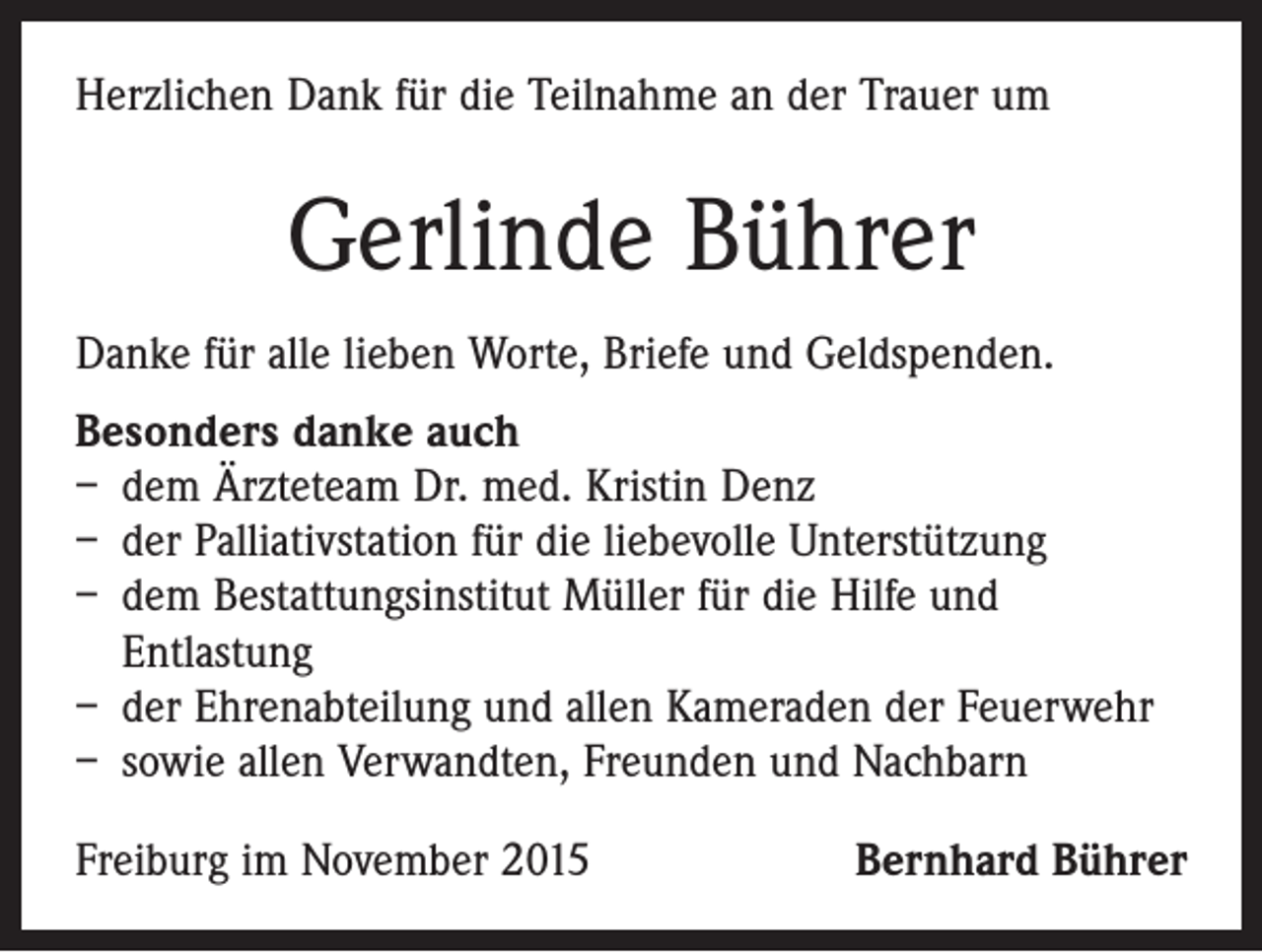 <p>Herzlichen Dank für die Teilnahme an der Trauer um</p><p>Gerlinde Bührer<br />Danke für alle lieben Worte, Briefe und Geldspenden.<br />Besonders danke auch<br />– dem Ärzteteam Dr. med. Kristin Denz<br />– der Palliativstation für die liebevolle Unterstützung<br />– dem Bestattungsinstitut Müller für die Hilfe und<br />Entlastung<br />– der Ehrenabteilung und allen Kameraden der Feuerwehr<br />– sowie allen Verwandten, Freunden und Nachbarn<br />Freiburg im November 2015</p><p>Bernhard Bührer</p>