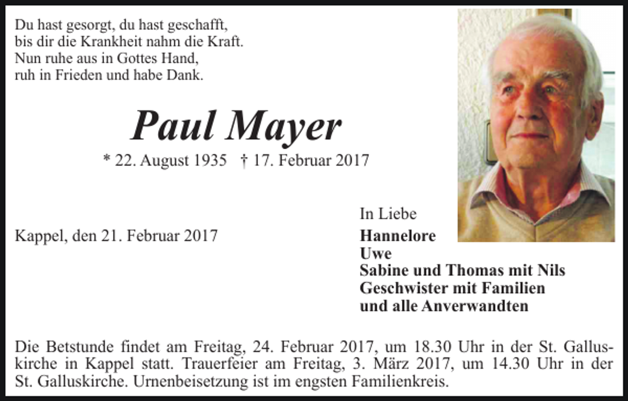 <p>Du hast gesorgt, du hast geschafft,<br />bis dir die Krankheit nahm die Kraft.<br />Nun ruhe aus in Gottes Hand,<br />ruh in Frieden und habe Dank.</p><p>Paul Mayer</p><p>* 22. August 1935 † 17. Februar 2017</p><p>Kappel, den 21. Februar 2017</p><p>In Liebe<br />Hannelore<br />Uwe<br />Sabine und Thomas mit Nils<br />Geschwister mit Familien<br />und alle Anverwandten</p><p>Die Betstunde findet am Freitag, 24. Februar 2017, um 18.30 Uhr in der St. Galluskirche in Kappel statt. Trauerfeier am Freitag, 3. März 2017, um 14.30 Uhr in der<br />St. Galluskirche. Urnenbeisetzung ist im engsten Familienkreis.</p>
