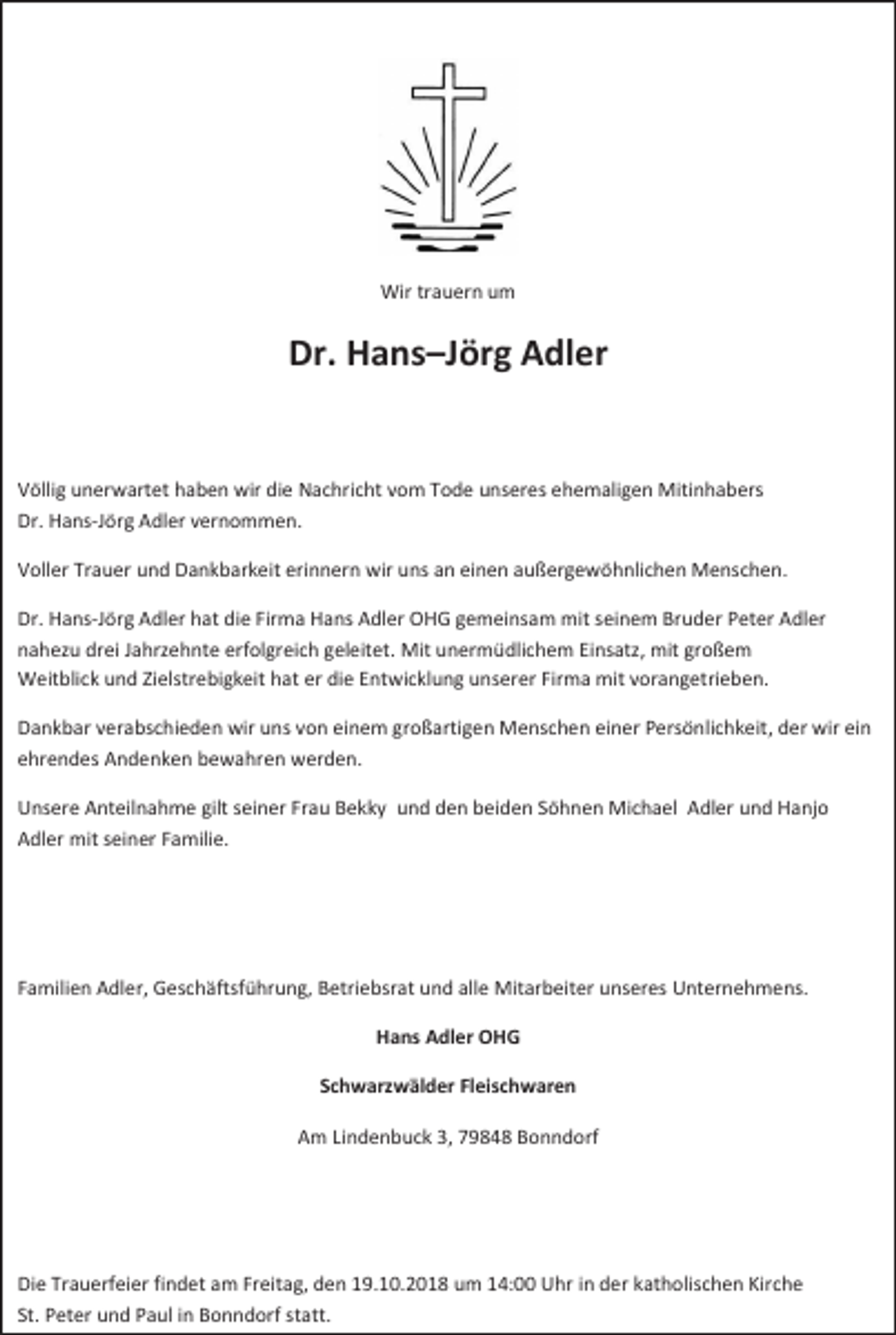 <p>Wir trauern um</p><p>Dr. Hans–Jörg Adler</p><p>Völlig unerwartet haben wir die Nachricht vom Tode unseres ehemaligen Mitinhabers<br />Dr. Hans-Jörg Adler vernommen.<br />Voller Trauer und Dankbarkeit erinnern wir uns an einen außergewöhnlichen Menschen.<br />Dr. Hans-Jörg Adler hat die Firma Hans Adler OHG gemeinsam mit seinem Bruder Peter Adler<br />nahezu drei Jahrzehnte erfolgreich geleitet. Mit unermüdlichem Einsatz, mit großem<br />Weitblick und Zielstrebigkeit hat er die Entwicklung unserer Firma mit vorangetrieben.<br />Dankbar verabschieden wir uns von einem großartigen Menschen einer Persönlichkeit, der wir ein<br />ehrendes Andenken bewahren werden.<br />Unsere Anteilnahme gilt seiner Frau Bekky und den beiden Söhnen Michael Adler und Hanjo<br />Adler mit seiner Familie.</p><p>Familien Adler, Geschäftsführung, Betriebsrat und alle Mitarbeiter unseres Unternehmens.<br />Hans Adler OHG<br />Schwarzwälder Fleischwaren<br />Am Lindenbuck 3, 79848 Bonndorf</p><p>Die Trauerfeier findet am Freitag, den 19.10.2018 um 14:00 Uhr in der katholischen Kirche<br />St. Peter und Paul in Bonndorf statt.</p>