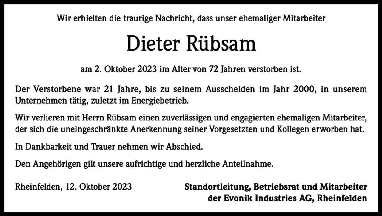 <p>Wir erhielten die traurige Nachricht, dass unser ehemaliger Mitarbeiter</p><p>Dieter Rübsam<br />am 2. Oktober 2023 im Alter von 72 Jahren verstorben ist.<br />Der Verstorbene war 21 Jahre, bis zu seinem Ausscheiden im Jahr 2000, in unserem<br />Unternehmen tätig, zuletzt im Energiebetrieb.<br />Wir verlieren mit Herrn Rübsam einen zuverlässigen und engagierten ehemaligen Mitarbeiter,<br />der sich die uneingeschränkte Anerkennung seiner Vorgesetzten und Kollegen erworben hat.<br />In Dankbarkeit und Trauer nehmen wir Abschied.<br />Den Angehörigen gilt unsere aufrichtige und herzliche Anteilnahme.<br />Rheinfelden, 12. Oktober 2023</p><p>Standortleitung, Betriebsrat und Mitarbeiter<br />der Evonik Industries AG, Rheinfelden</p>