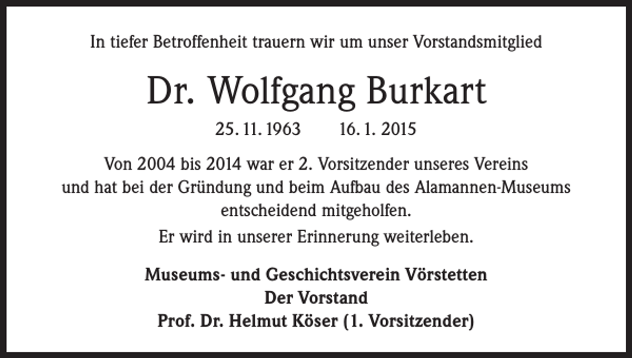 <p>In tiefer Betroffenheit trauern wir um unser Vorstandsmitglied</p><p>Dr. Wolfgang Burkart<br />25. 11. 1963 16. 1. 2015<br />Von 2004 bis 2014 war er 2. Vorsitzender unseres Vereins<br />und hat bei der Gründung und beim Aufbau des Alamannen-Museums<br />entscheidend mitgeholfen.<br />Er wird in unserer Erinnerung weiterleben.<br />Museums- und Geschichtsverein Vörstetten<br />Der Vorstand<br />Prof. Dr. Helmut Köser (1. Vorsitzender)</p>
