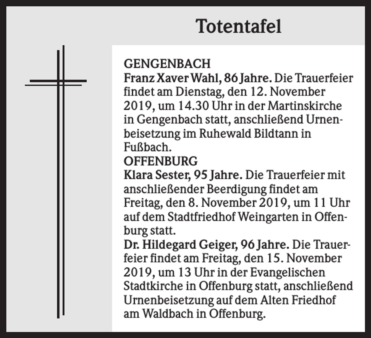 <p>Totentafel<br />GENGENBACH<br />Franz Xaver Wahl, 86 Jahre. Die Trauerfeier<br />findet am Dienstag, den 12. November<br />2019, um 14.30 Uhr in der Martinskirche<br />in Gengenbach statt, anschließend Urnenbeisetzung im Ruhewald Bildtann in<br />Fußbach.<br />OFFENBURG<br />Klara Sester, 95 Jahre. Die Trauerfeier mit<br />anschließender Beerdigung findet am<br />Freitag, den 8. November 2019, um 11 Uhr<br />auf dem Stadtfriedhof Weingarten in Offenburg statt.<br />Dr. Hildegard Geiger, 96 Jahre. Die Trauerfeier findet am Freitag, den 15. November<br />2019, um 13 Uhr in der Evangelischen<br />Stadtkirche in Offenburg statt, anschließend<br />Urnenbeisetzung auf dem Alten Friedhof<br />am Waldbach in Offenburg.</p>