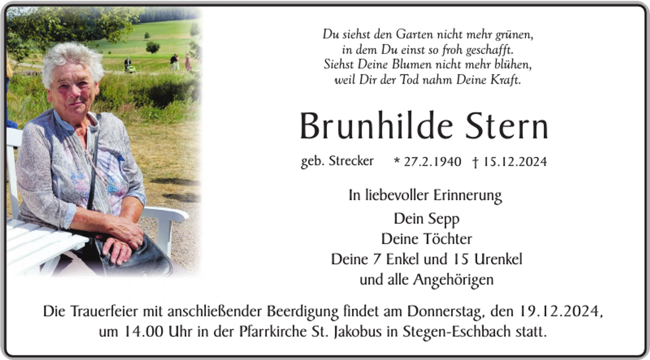 <p>Du siehst den Garten nicht mehr grünen,<br />in dem Du einst so froh geschafft.<br />Siehst Deine Blumen nicht mehr blühen,<br />weil Dir der Tod nahm Deine Kraft.</p><p>Brunhilde Stern<br />geb. Strecker</p><p>* 27.2.1940 † 15.12.2024</p><p>In liebevoller Erinnerung<br />Dein Sepp<br />Deine Töchter<br />Deine 7 Enkel und 15 Urenkel<br />und alle Angehörigen<br />Die Trauerfeier mit anschließender Beerdigung findet am Donnerstag, den 19.12.2024,<br />Sein selbst gepflanzter<br />um 14.00 Uhr in der Pfarrkirche St. Jakobus in Stegen-Eschbach statt.<br />Apfelbaum im Garten</p>