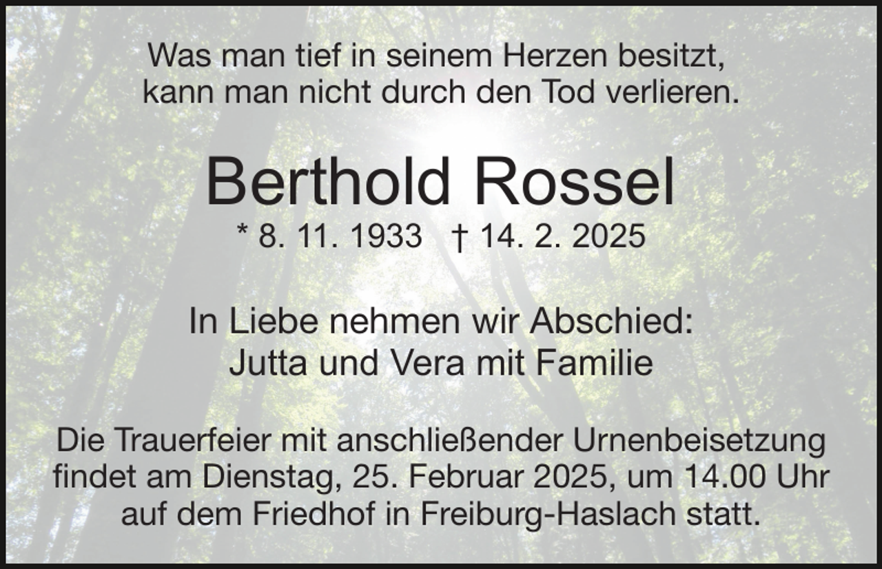 <p>Was man tief in seinem Herzen besitzt,<br />kann man nicht durch den Tod verlieren.</p><p>Berthold Rossel<br />* 8. 11. 1933 † 14. 2. 2025</p><p>In Liebe nehmen wir Abschied:<br />Jutta und Vera mit Familie<br />Die Trauerfeier mit anschließender Urnenbeisetzung<br />ﬁndet am Dienstag, 25. Februar 2025, um 14.00 Uhr<br />auf dem Friedhof in Freiburg-Haslach statt.</p>