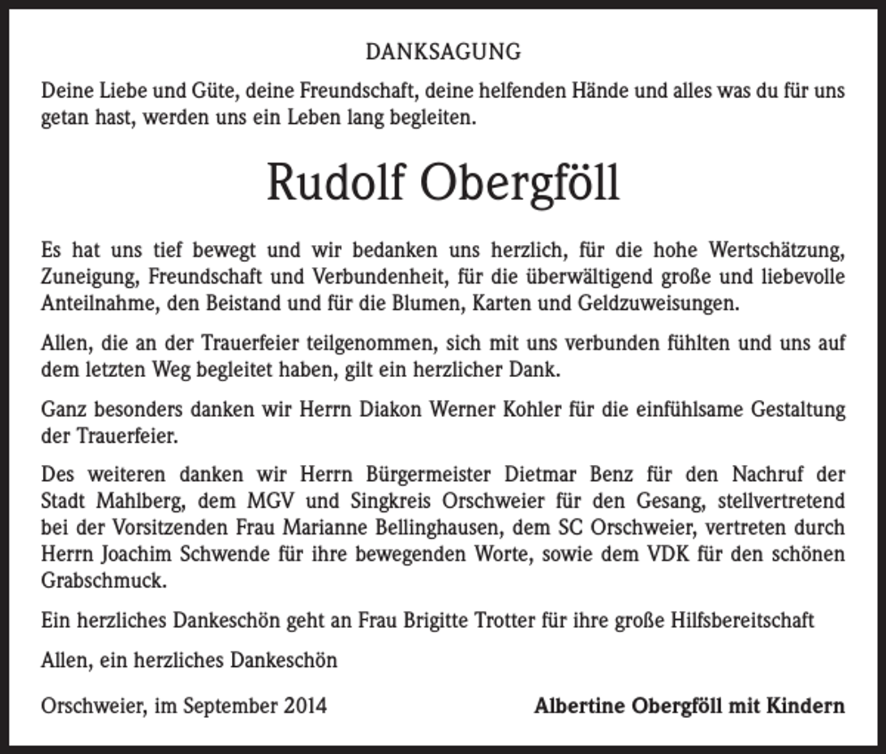 <p>DANKSAGUNG<br />Deine Liebe und Güte, deine Freundschaft, deine helfenden Hände und alles was du für uns<br />getan hast, werden uns ein Leben lang begleiten.</p><p>Rudolf Obergföll<br />Es hat uns tief bewegt und wir bedanken uns herzlich, für die hohe Wertschätzung,<br />­Zuneigung, Freundschaft und ­Verbundenheit, für die überwältigend große und liebevolle<br />Anteilnahme, den Beistand und für die Blumen, Karten und Geldzuweisungen.<br />Allen, die an der Trauerfeier teilgenommen, sich mit uns verbunden fühlten und uns auf<br />dem letzten Weg begleitet haben, gilt ein herzlicher Dank.<br />Ganz besonders danken wir Herrn Diakon Werner Kohler für die einfühlsame Gestaltung<br />der Trauerfeier.<br />Des weiteren danken wir Herrn Bürgermeister Dietmar Benz für den Nachruf der<br />Stadt Mahlberg, dem MGV und Singkreis Orschweier für den Gesang, stellvertretend<br />bei der Vorsitzenden Frau Marianne Bellinghausen, dem SC Orschweier, vertreten durch<br />Herrn Joachim Schwende für ihre bewegenden Worte, sowie dem VDK für den schönen<br />­Grabschmuck.<br />Ein herzliches Dankeschön geht an Frau Brigitte Trotter für ihre große Hilfsbereitschaft<br />Allen, ein herzliches Dankeschön<br />Orschweier, im September 2014</p><p>Albertine Obergföll mit Kindern</p>