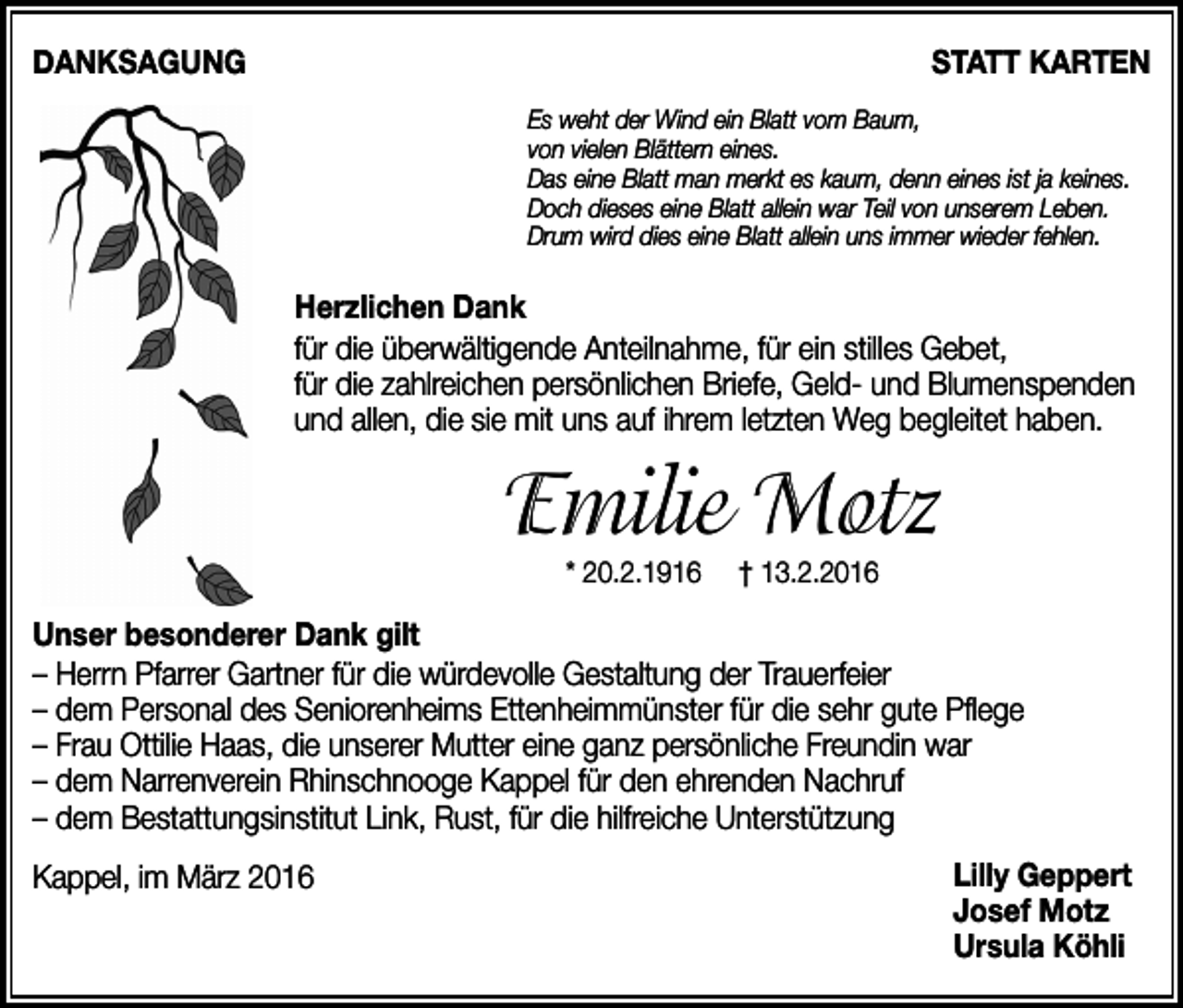 <p>Danksagung</p><p>statt karten<br />Es weht der Wind ein Blatt vom Baum,<br />von vielen Blättern eines.<br />Das eine Blatt man merkt es kaum, denn eines ist ja keines.<br />Doch dieses eine Blatt allein war Teil von unserem Leben.<br />Drum wird dies eine Blatt allein uns immer wieder fehlen.</p><p>Herzlichen Dank<br />für die überwältigende Anteilnahme, für ein stilles Gebet,<br />für die zahlreichen persönlichen Briefe, Geld- und Blumenspenden<br />und allen, die sie mit uns auf ihrem letzten Weg begleitet haben.</p><p>Emilie Motz<br />* 20.2.1916</p><p>† 13.2.2016</p><p>unser besonderer Dank gilt<br />– Herrn Pfarrer Gartner für die würdevolle Gestaltung der Trauerfeier<br />– dem Personal des Seniorenheims Ettenheimmünster für die sehr gute Pflege<br />– Frau Ottilie Haas, die unserer Mutter eine ganz persönliche Freundin war<br />– dem Narrenverein Rhinschnooge Kappel für den ehrenden Nachruf<br />– dem Bestattungsinstitut Link, Rust, für die hilfreiche Unterstützung<br />Kappel, im März 2016</p><p>Lilly geppert<br />Josef Motz<br />ursula köhli</p>