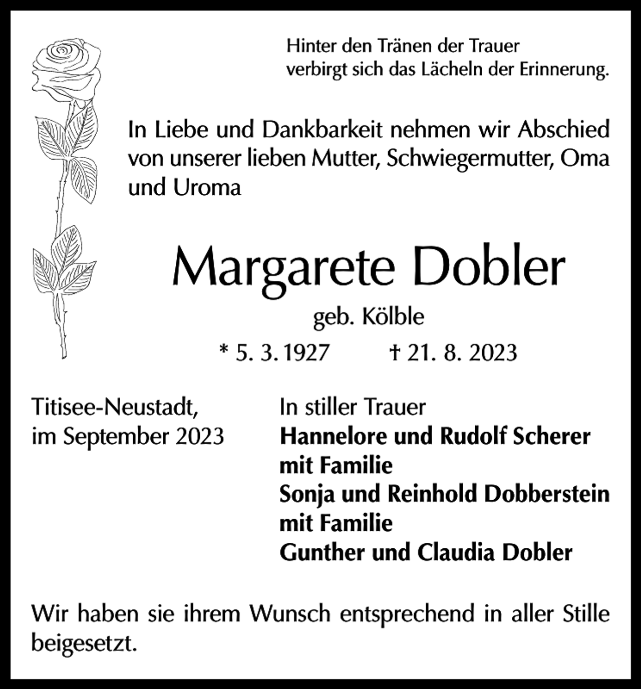 <p>Hinter den Tränen der Trauer<br />verbirgt sich das Lächeln der Erinnerung.</p><p>In Liebe und Dankbarkeit nehmen wir Abschied<br />von unserer lieben Mutter, Schwiegermutter, Oma<br />und Uroma</p><p>Margarete Dobler<br />geb. Kölble<br />* 5. 3. 1927<br />† 21. 8. 2023</p><p>Titisee-Neustadt,<br />im September 2023</p><p>In stiller Trauer<br />Hannelore und Rudolf Scherer<br />mit Familie<br />Sonja und Reinhold Dobberstein<br />mit Familie<br />Gunther und Claudia Dobler</p><p>Wir haben sie ihrem Wunsch entsprechend in aller Stille<br />beigesetzt.</p>