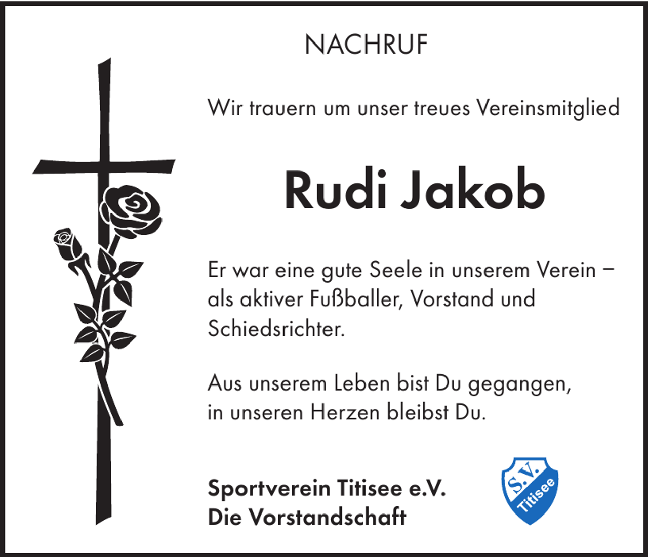 <p>NACHRUF<br />Wir trauern um unser treues Vereinsmitglied</p><p>Rudi Jakob<br />Er war eine gute Seele in unserem Verein –<br />als aktiver Fußballer, Vorstand und<br />Schiedsrichter.<br />Aus unserem Leben bist Du gegangen,<br />in unseren Herzen bleibst Du.<br />Sportverein Titisee e.V.<br />Die Vorstandschaft</p>