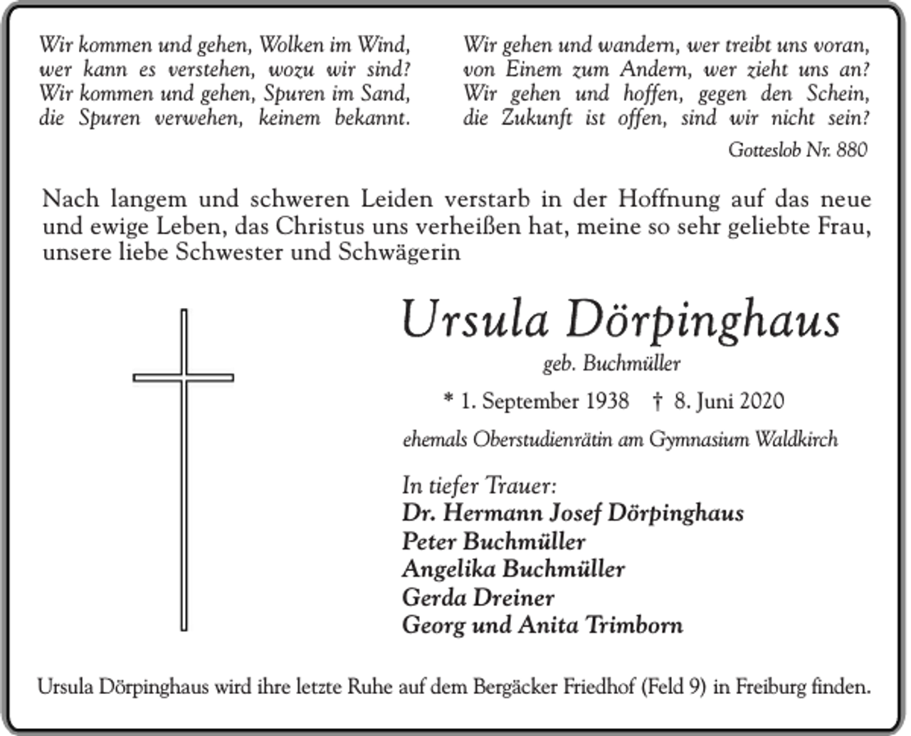 <p>Wir kommen und gehen, Wolken im Wind,<br />wer kann es verstehen, wozu wir sind?<br />Wir kommen und gehen, Spuren im Sand,<br />die Spuren verwehen, keinem bekannt.</p><p>Wir gehen und wandern, wer treibt uns voran,<br />von Einem zum Andern, wer zieht uns an?<br />Wir gehen und hoffen, gegen den Schein,<br />die Zukunft ist offen, sind wir nicht sein?<br />Gotteslob Nr. 880</p><p>Nach langem und schweren Leiden verstarb in der Hoffnung auf das neue<br />und ewige Leben, das Christus uns verheißen hat, meine so sehr geliebte Frau,<br />unsere liebe Schwester und Schwägerin</p><p>Ursula Dörpinghaus<br />geb. Buchmüller<br />* 1. September 1938 † 8. Juni 2020<br />ehemals Oberstudienrätin am Gymnasium Waldkirch</p><p>In tiefer Trauer:<br />Dr. Hermann Josef Dörpinghaus<br />Peter Buchmüller<br />Angelika Buchmüller<br />Gerda Dreiner<br />Georg und Anita Trimborn<br />Ursula Dörpinghaus wird ihre letzte Ruhe auf dem Bergäcker Friedhof (Feld 9) in Freiburg finden.</p>