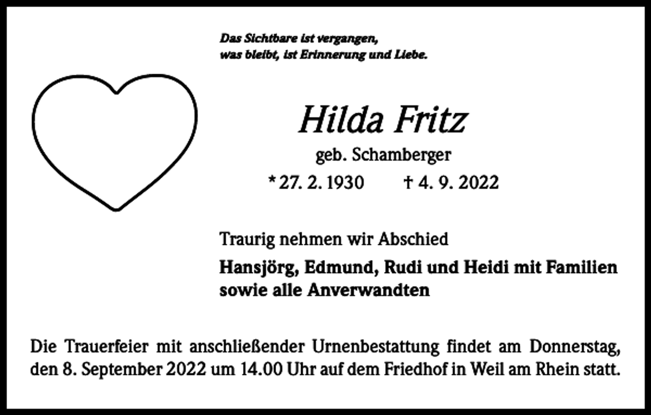 <p>Das Sichtbare ist vergangen,<br />was bleibt, ist Erinnerung und Liebe.</p><p>Hilda Fritz<br />geb. Schamberger<br />* 27. 2. 1930 † 4. 9. 2022<br />Traurig nehmen wir Abschied<br />Hansjörg, Edmund, Rudi und Heidi mit Familien<br />sowie alle Anverwandten<br />Die Trauerfeier mit anschließender Urnenbestattung findet am Donnerstag,<br />den 8. September 2022 um 14.00 Uhr auf dem Friedhof in Weil am Rhein statt.</p>