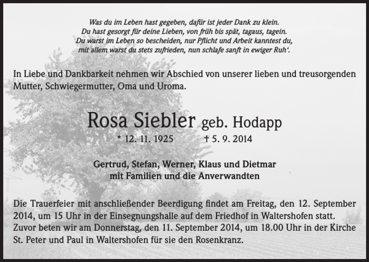 <p>Was du im Leben hast gegeben, dafür ist jeder Dank zu klein.<br />Du hast gesorgt für deine Lieben, von früh bis spät, tagaus, tagein.<br />Du warst im Leben so bescheiden, nur Pflicht und Arbeit kanntest du,<br />mit allem warst du stets zufrieden, nun schlafe sanft in ewiger Ruh‘.</p><p>In Liebe und Dankbarkeit nehmen wir Abschied von unserer lieben und treusorgenden<br />Mutter, Schwiegermutter, Oma und Uroma.</p><p>Rosa Siebler geb. Hodapp<br />* 12. 11. 1925 † 5. 9. 2014</p><p>Gertrud, Stefan, Werner, Klaus und Dietmar<br />mit Familien und die Anverwandten<br />Die Trauerfeier mit anschließender Beerdigung findet am Freitag, den 12. September<br />2014, um 15 Uhr in der Einsegnungshalle auf dem Friedhof in Waltershofen statt.<br />Zuvor beten wir am Donnerstag, den 11. September 2014, um 18.00 Uhr in der Kirche<br />St. Peter und Paul in Waltershofen für sie den Rosenkranz.</p>