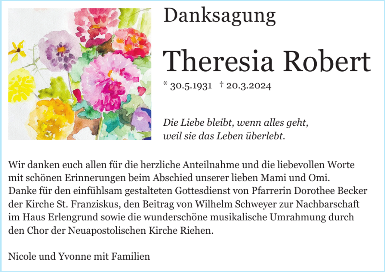 <p>Danksagung</p><p>Theresia Robert<br />* 30.5.1931 † 20.3.2024</p><p>Die Liebe bleibt, wenn alles geht,<br />weil sie das Leben überlebt.<br />Wir danken euch allen für die herzliche Anteilnahme und die liebevollen Worte<br />mit schönen Erinnerungen beim Abschied unserer lieben Mami und Omi.<br />Danke für den einfühlsam gestalteten Gottesdienst von Pfarrerin Dorothee Becker<br />der Kirche St. Franziskus, den Beitrag von Wilhelm Schweyer zur Nachbarschaft<br />im Haus Erlengrund sowie die wunderschöne musikalische Umrahmung durch<br />den Chor der Neuapostolischen Kirche Riehen.<br />Nicole und Yvonne mit Familien</p>