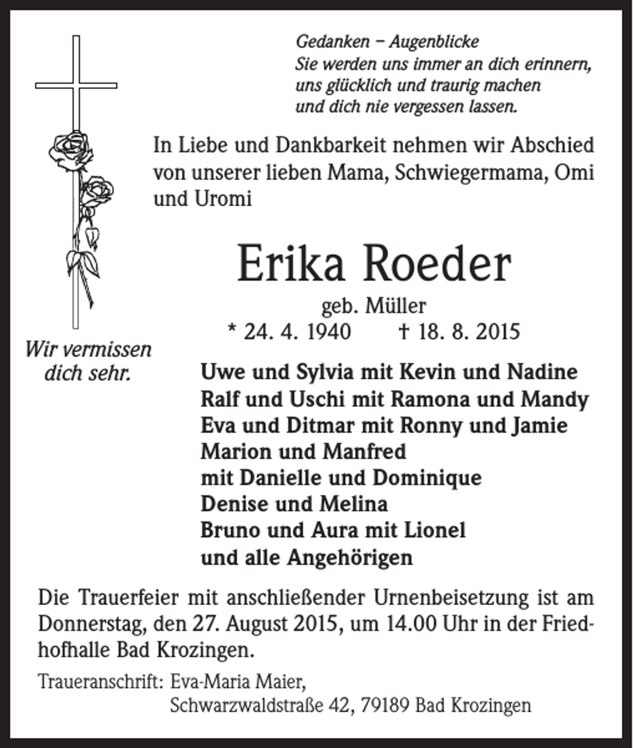 <p>Gedanken – Augenblicke<br />Sie werden uns immer an dich erinnern,<br />uns glücklich und traurig machen<br />und dich nie vergessen lassen.</p><p>In Liebe und Dankbarkeit nehmen wir Abschied<br />von unserer lieben Mama, Schwiegermama, Omi<br />und Uromi</p><p>Erika Roeder</p><p>Wir vermissen<br />dich sehr.</p><p>geb. Müller<br />* 24. 4. 1940 † 18. 8. 2015<br />Uwe und Sylvia mit Kevin und Nadine<br />Ralf und Uschi mit Ramona und Mandy<br />Eva und Ditmar mit Ronny und Jamie<br />Marion und Manfred<br />mit Danielle und Dominique<br />Denise und Melina<br />Bruno und Aura mit Lionel<br />und alle Angehörigen</p><p>Die Trauerfeier mit anschließender Urnenbeisetzung ist am<br />Donnerstag, den 27. August 2015, um 14.00 Uhr in der Friedhofhalle Bad Krozingen.<br />Traueranschrift: E<br />va-Maria Maier,<br />Schwarzwaldstraße 42, 79189 Bad Krozingen</p>