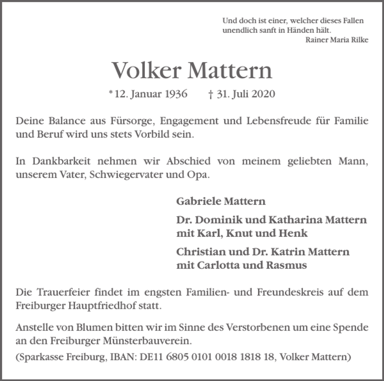 <p>Und doch ist einer, welcher dieses Fallen<br />unendlich sanft in Händen hält.</p><p>Rainer Maria Rilke</p><p>Volker Mattern<br />* 12. Januar 1936 † 31. Juli 2020<br />Deine Balance aus Fürsorge, Engagement und Lebensfreude für Familie<br />und Beruf wird uns stets Vorbild sein.<br />In Dankbarkeit nehmen wir Abschied von meinem geliebten Mann,<br />­unserem Vater, Schwiegervater und Opa.<br />Gabriele Mattern<br />Dr. Dominik und Katharina Mattern<br />mit Karl, Knut und Henk<br />Christian und Dr. Katrin Mattern<br />mit Carlotta und Rasmus<br />Die Trauerfeier findet im engsten Familien- und Freundeskreis auf dem<br />Freiburger Hauptfriedhof statt.<br />Anstelle von Blumen bitten wir im Sinne des Verstorbenen um eine ­Spende<br />an den Freiburger Münsterbauverein.<br />(Sparkasse Freiburg, IBAN: DE11 6805 0101 00, Volker Mattern)</p>