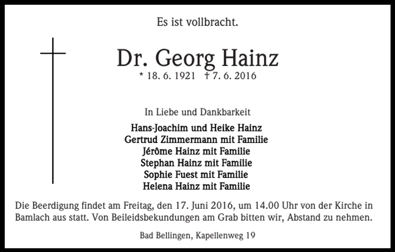 <p>Es ist vollbracht.</p><p>Dr. Georg Hainz<br />* 18. 6. 1921 † 7. 6. 2016<br />In Liebe und Dankbarkeit</p><p>Die Beerdigung findet am Freitag, den 17. Juni 2016, um 14.00 Uhr von der Kirche in<br />Bamlach aus statt. Von Beileidsbekundungen am Grab bitten wir, Abstand zu nehmen.<br />Bad Bellingen, Kapellenweg 19</p>