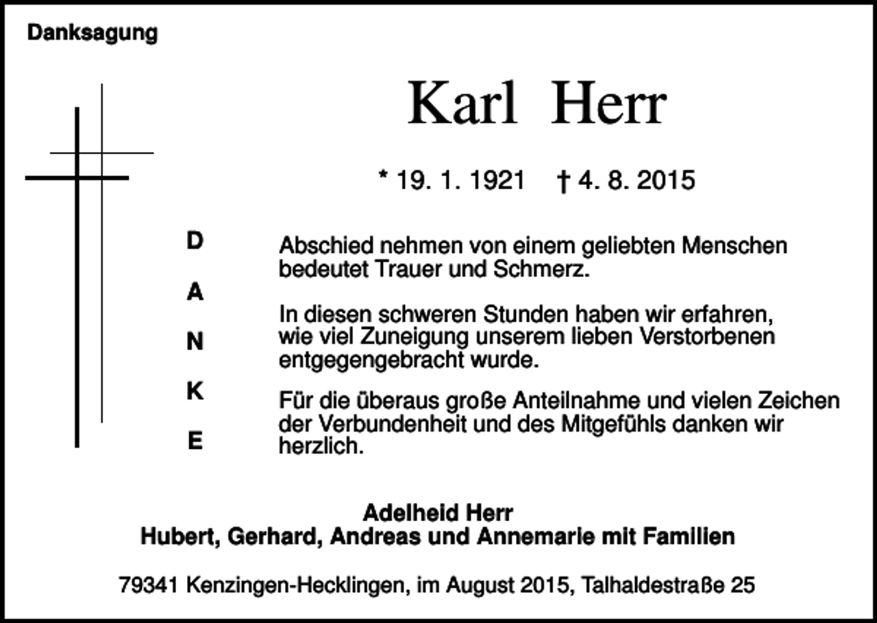 <p>Danksagung</p><p>Karl Herr<br />* 19. 1. 1921<br />D<br />A<br />N<br />K<br />E</p><p>† 4. 8. 2015</p><p>Abschied nehmen von einem geliebten Menschen<br />bedeutet Trauer und Schmerz.<br />In diesen schweren Stunden haben wir erfahren,<br />wie viel Zuneigung unserem lieben Verstorbenen<br />entgegengebracht wurde.<br />Für die überaus große Anteilnahme und vielen Zeichen<br />der Verbundenheit und des Mitgefühls danken wir<br />herzlich.</p><p>Adelheid Herr<br />Hubert, Gerhard, Andreas und Annemarie mit Familien<br />79341 Kenzingen-Hecklingen, im August 2015, Talhaldestraße 25</p>