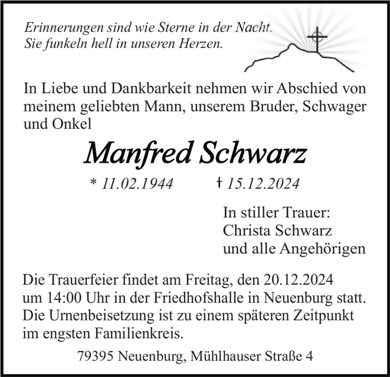 <p>Erinnerungen sind wie Sterne in der Nacht.<br />Sie funkeln hell in unseren Herzen.</p><p>In Liebe und Dankbarkeit nehmen wir Abschied von<br />meinem geliebten Mann, unserem Bruder, Schwager<br />und Onkel</p><p>* 11.02.1944</p><p>15.12.2024</p><p>In stiller Trauer:<br />Christa Schwarz<br />und alle Angehörigen<br />Die Trauerfeier findet am Freitag, den 20.12.2024<br />um 14:00 Uhr in der Friedhofshalle in Neuenburg statt.<br />Die Urnenbeisetzung ist zu einem späteren Zeitpunkt<br />im engsten Familienkreis.<br />79395 Neuenburg, Mühlhauser Straße 4</p>