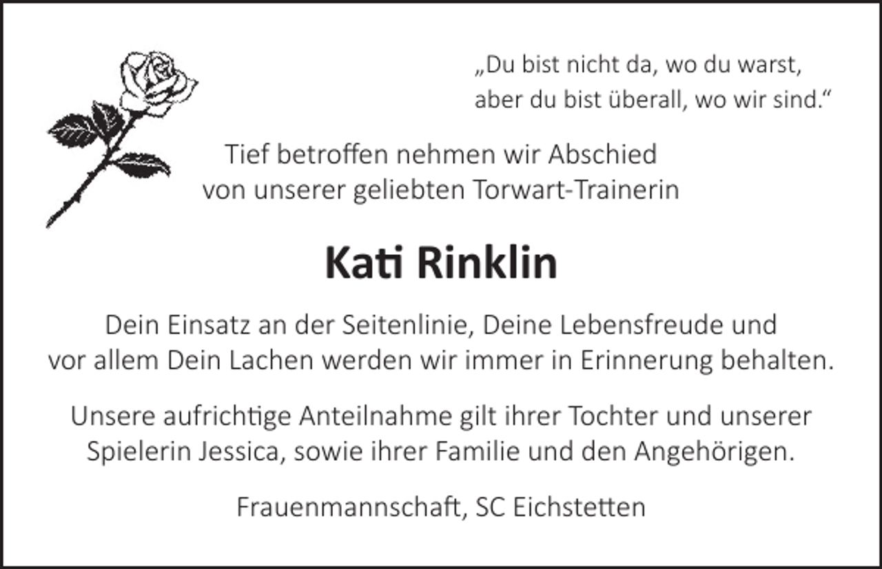 <p>„Du bist nicht da, wo du warst,<br />aber du bist überall, wo wir sind.“</p><p>Tief betroffen nehmen wir Abschied<br />von unserer geliebten Torwart-Trainerin</p><p>Kati Rinklin<br />Dein Einsatz an der Seitenlinie, Deine Lebensfreude und<br />vor allem Dein Lachen werden wir immer in Erinnerung behalten.<br />Unsere aufrichtige Anteilnahme gilt ihrer Tochter und unserer<br />Spielerin Jessica, sowie ihrer Familie und den Angehörigen.<br />Frauenmannschaft, SC Eichstetten</p>