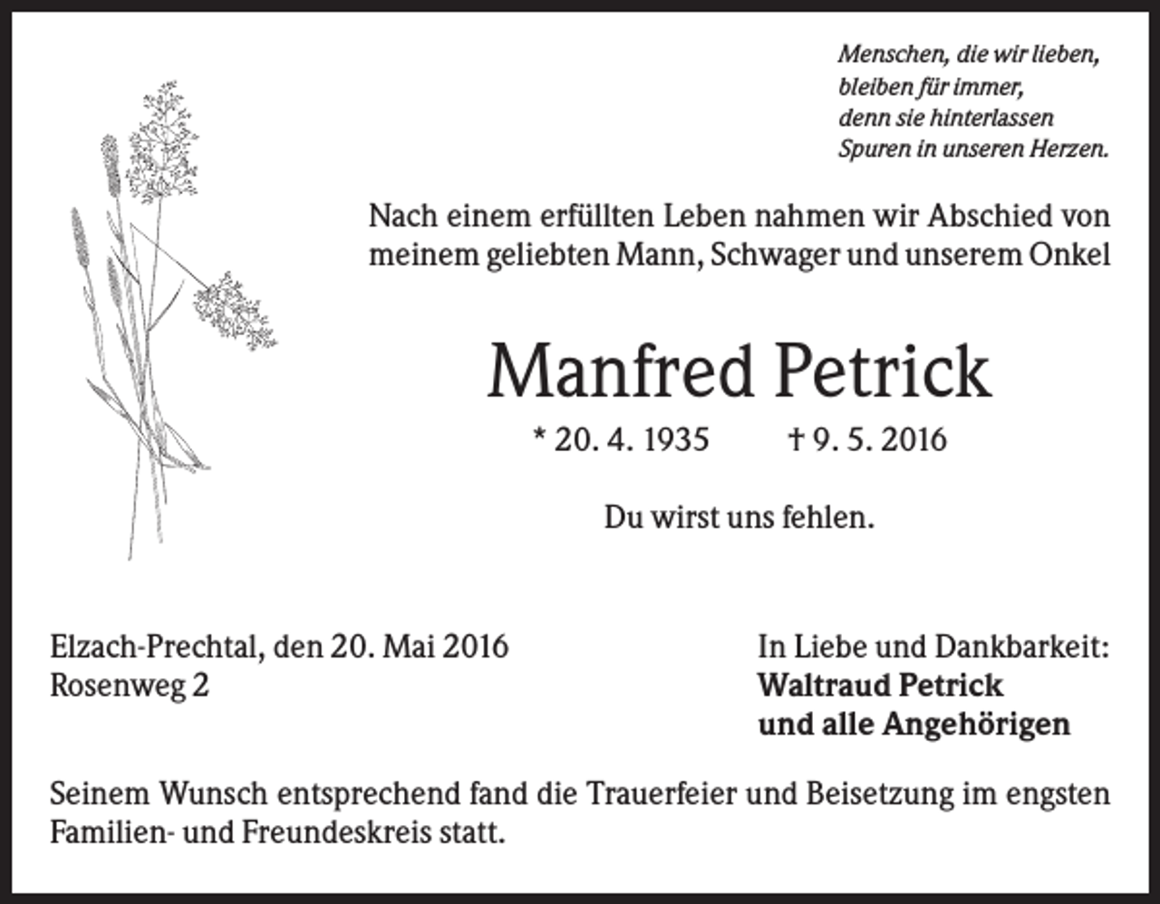 <p>Menschen, die wir lieben,<br />bleiben für immer,<br />denn sie hinterlassen<br />Spuren in unseren Herzen.</p><p>Nach einem erfüllten Leben nahmen wir Abschied von<br />meinem geliebten Mann, Schwager und unserem Onkel</p><p>Manfred Petrick<br />* 20. 4. 1935</p><p>† 9. 5. 2016</p><p>Du wirst uns fehlen.</p><p>Elzach-Prechtal, den 20. Mai 2016<br />Rosenweg 2</p><p>In Liebe und Dankbarkeit:<br />Waltraud Petrick<br />und alle Angehörigen</p><p>Seinem Wunsch entsprechend fand die Trauerfeier und Beisetzung im engsten<br />Familien- und Freundeskreis statt.</p>
