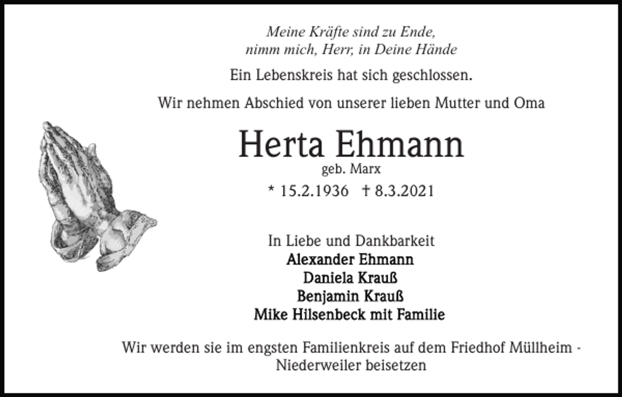 <p>Meine Kräfte sind zu Ende,<br />nimm mich, Herr, in Deine Hände<br />Ein Lebenskreis hat sich geschlossen.<br />Wir nehmen Abschied von unserer lieben Mutter und Oma</p><p>Herta Ehmann<br />geb. Marx</p><p>* 15.2.1936 † 8.3.2021<br />In Liebe und Dankbarkeit</p><p>Wir werden sie im engsten Familienkreis auf dem Friedhof Müllheim Niederweiler beisetzen</p>