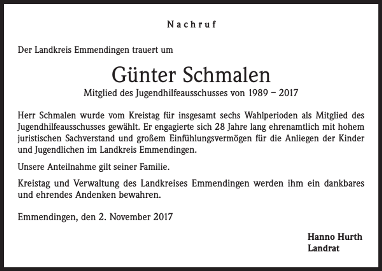 <p>Nachruf<br />Der Landkreis Emmendingen trauert um</p><p>Günter Schmalen</p><p>Mitglied des Jugendhilfeausschusses von 1989 – 2017<br />Herr Schmalen wurde vom Kreistag für insgesamt sechs Wahlperioden als Mitglied des<br />Jugendhilfeausschusses gewählt. Er engagierte sich 28 Jahre lang ehrenamtlich mit hohem<br />juristischen Sachverstand und großem Einfühlungsvermögen für die Anliegen der Kinder<br />und Jugendlichen im Landkreis Emmendingen.<br />Unsere Anteilnahme gilt seiner Familie.</p><p>Kreistag und Verwaltung des Landkreises Emmendingen werden ihm ein dankbares<br />und ehrendes Andenken bewahren.<br />Emmendingen, den 2. November 2017<br />Hanno Hurth<br />Landrat</p>