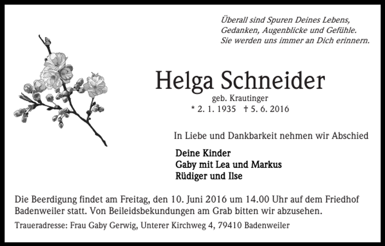 <p>Überall sind Spuren Deines Lebens,<br />Gedanken, Augenblicke und Gefühle.<br />Sie werden uns immer an Dich erinnern.</p><p>Helga Schneider<br />geb. Krautinger<br />* 2. 1. 1935 † 5. 6. 2016</p><p>In Liebe und Dankbarkeit nehmen wir Abschied</p><p>Die Beerdigung findet am Freitag, den 10. Juni 2016 um 14.00 Uhr auf dem Friedhof<br />Badenweiler statt. Von Beileidsbekundungen am Grab bitten wir abzusehen.<br />Traueradresse: Frau Gaby Gerwig, Unterer Kirchweg 4, 79410 Badenweiler</p>