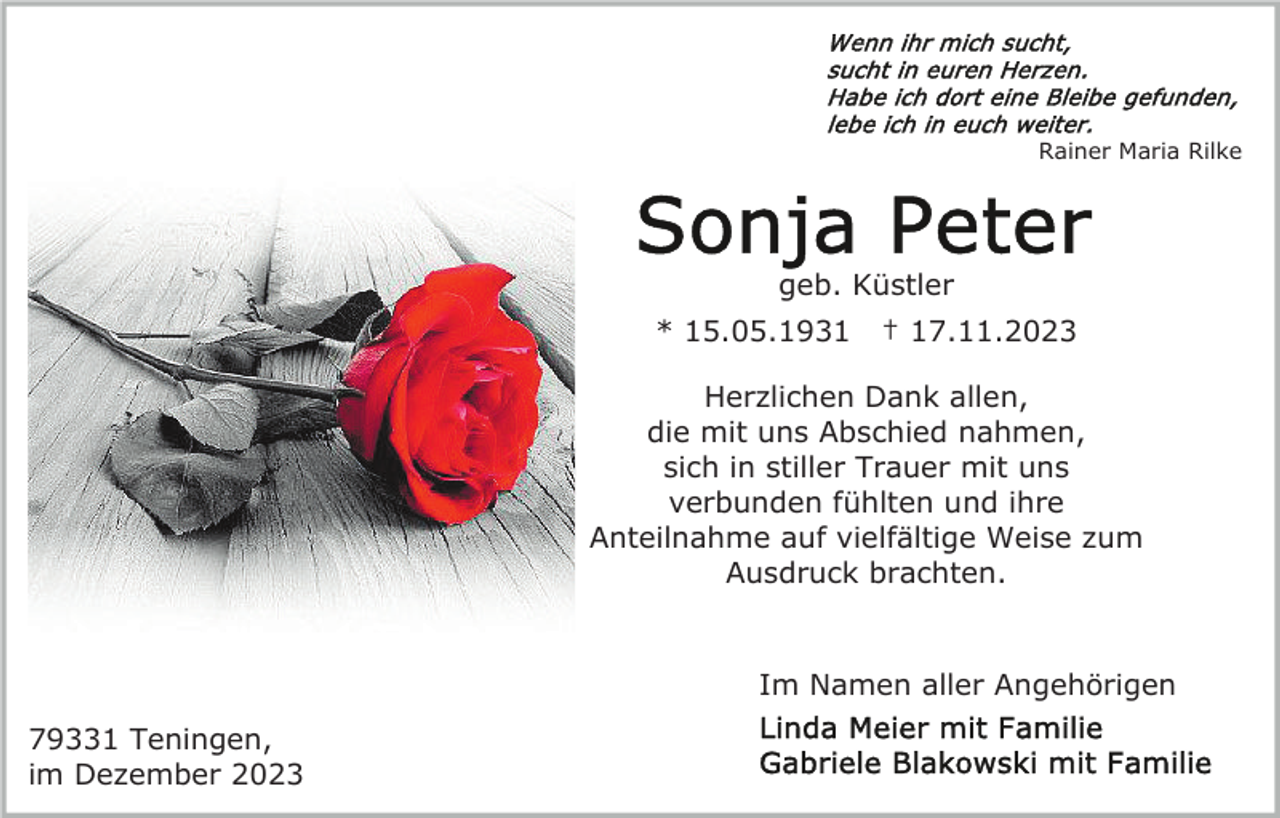 <p>Rainer Maria Rilke</p><p>geb. Küstler<br />* 15.05.1931</p><p>† 17.11.2023</p><p>Herzlichen Dank allen,<br />die mit uns Abschied nahmen,<br />sich in stiller Trauer mit uns<br />verbunden fühlten und ihre<br />Anteilnahme auf vielfältige Weise zum<br />Ausdruck brachten.</p><p>Im Namen aller Angehörigen<br />79331 Teningen,<br />im Dezember 2023</p>