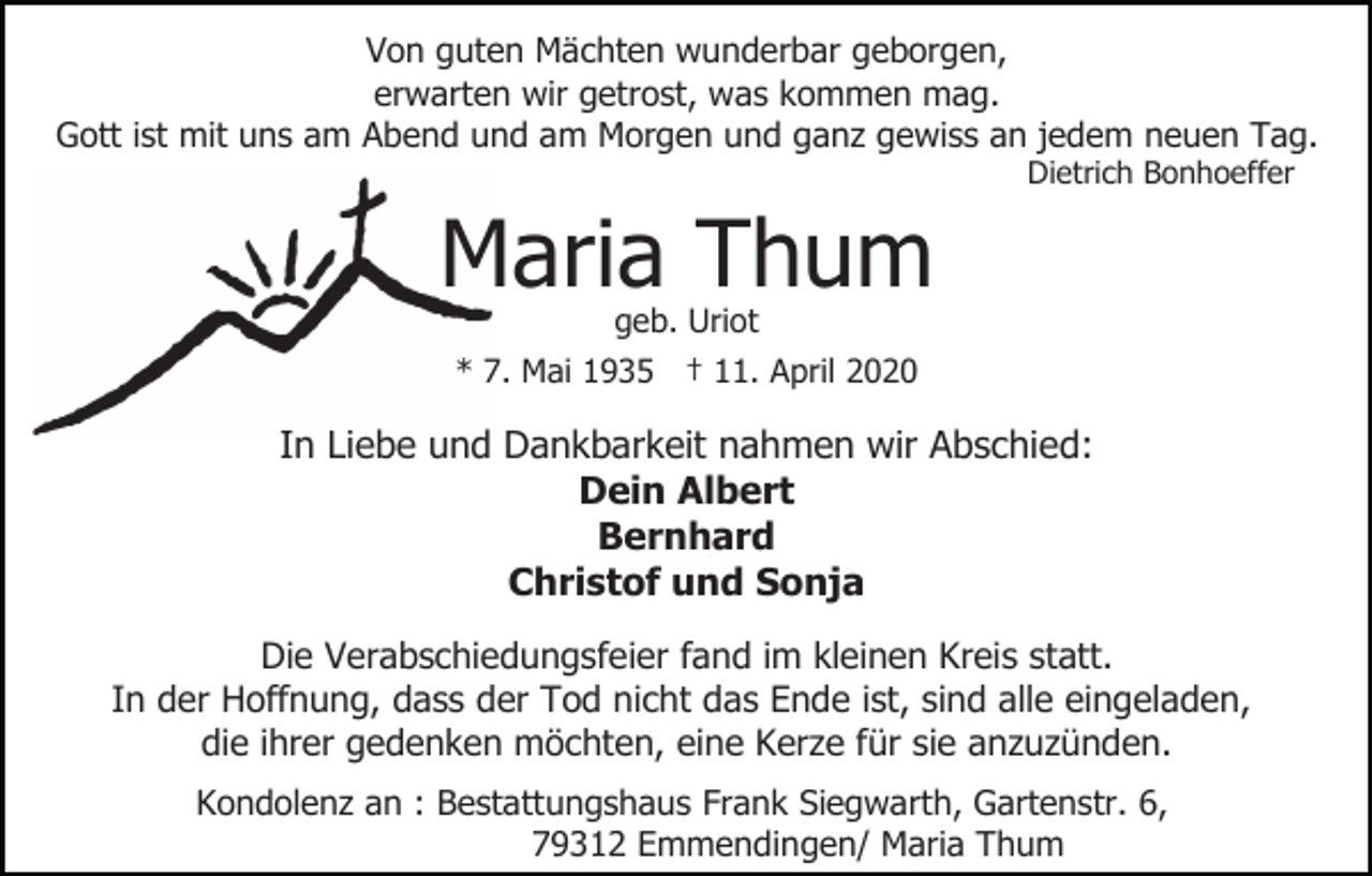 <p>Von guten Mächten wunderbar geborgen,<br />erwarten wir getrost, was kommen mag.<br />Gott ist mit uns am Abend und am Morgen und ganz gewiss an jedem neuen Tag.<br />Dietrich Bonhoeffer</p><p>Maria Thum<br />geb. Uriot<br />* 7. Mai 1935 † 11. April 2020</p><p>In Liebe und Dankbarkeit nahmen wir Abschied:<br />Dein Albert<br />Bernhard<br />Christof und Sonja<br />Die Verabschiedungsfeier fand im kleinen Kreis statt.<br />In der Hoffnung, dass der Tod nicht das Ende ist, sind alle eingeladen,<br />die ihrer gedenken möchten, eine Kerze für sie anzuzünden.<br />Kondolenz an : Bestattungshaus Frank Siegwarth, Gartenstr. 6,<br />79312 Emmendingen/ Maria Thum</p>