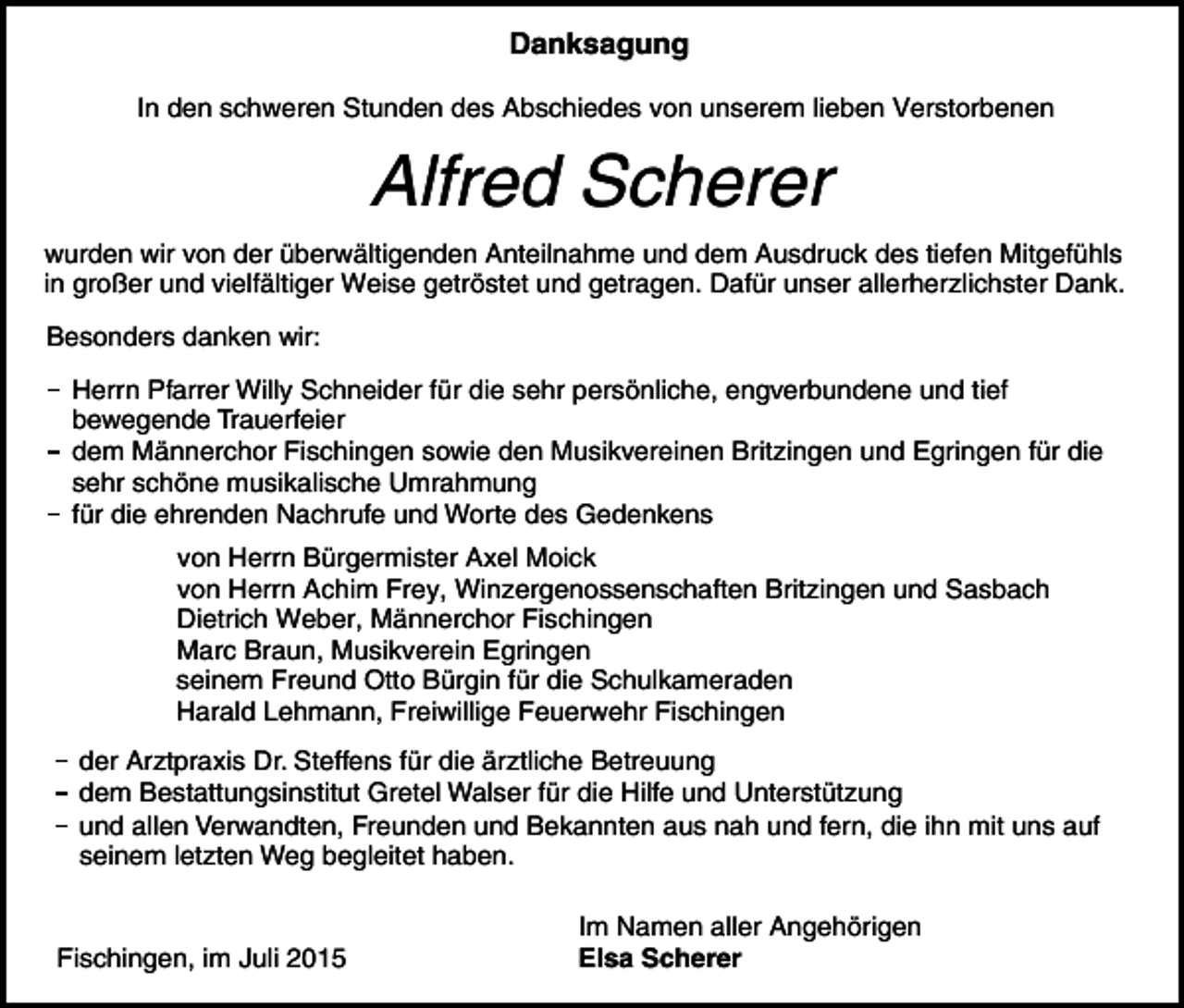<p>Danksagung<br />In den schweren Stunden des Abschiedes von unserem lieben Verstorbenen</p><p>Alfred Scherer<br />wurden wir von der überwältigenden Anteilnahme und dem Ausdruck des tiefen Mitgefühls<br />in großer und vielfältiger Weise getröstet und getragen. Dafür unser allerherzlichster Dank.<br />Besonders danken wir:<br />Herrn Pfarrer Willy Schneider für die sehr persönliche, engverbundene und tief<br />bewegende Trauerfeier<br />dem Männerchor Fischingen sowie den Musikvereinen Britzingen und Egringen für die<br />sehr schöne musikalische Umrahmung<br />für die ehrenden Nachrufe und Worte des Gedenkens<br />von Herrn Bürgermister Axel Moick<br />von Herrn Achim Frey, Winzergenossenschaften Britzingen und Sasbach<br />Dietrich Weber, Männerchor Fischingen<br />Marc Braun, Musikverein Egringen<br />seinem Freund Otto Bürgin für die Schulkameraden<br />Harald Lehmann, Freiwillige Feuerwehr Fischingen<br />der Arztpraxis Dr. Steffens für die ärztliche Betreuung<br />dem Bestattungsinstitut Gretel Walser für die Hilfe und Unterstützung<br />und allen Verwandten, Freunden und Bekannten aus nah und fern, die ihn mit uns auf<br />seinem letzten Weg begleitet haben.</p><p>Fischingen, im Juli 2015</p><p>Im Namen aller Angehörigen<br />Elsa Scherer</p>