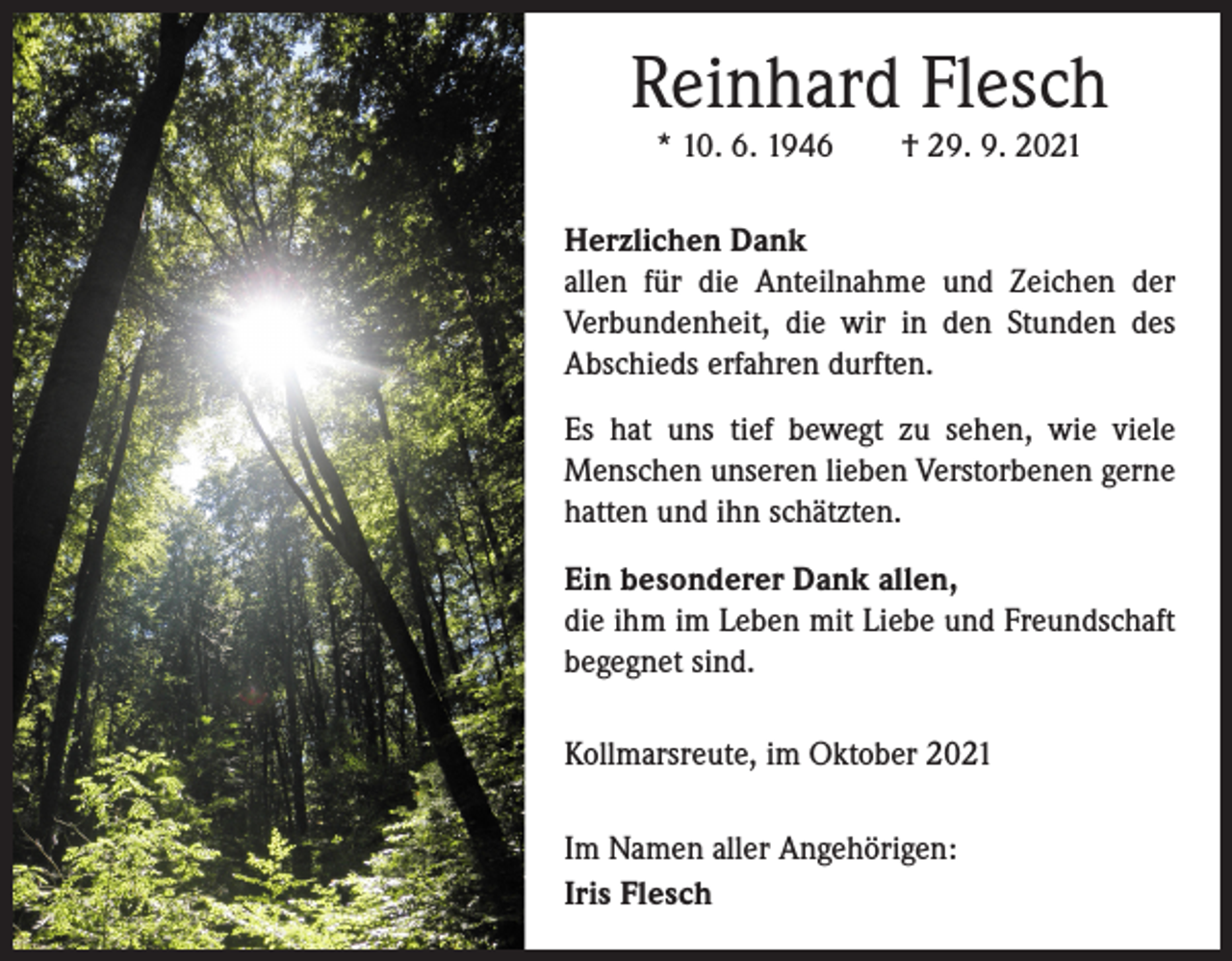 <p>Reinhard Flesch<br />* 10. 6. 1946 † 29. 9. 2021<br />Herzlichen Dank<br />allen für die Anteilnahme und Zeichen der<br />Verbundenheit, die wir in den Stunden des<br />Abschieds erfahren durften.<br />Es hat uns tief bewegt zu sehen, wie viele<br />Menschen unseren lieben Verstorbenen gerne<br />hatten und ihn schätzten.<br />Ein besonderer Dank allen,<br />die ihm im Leben mit Liebe und Freundschaft<br />begegnet sind.<br />Kollmarsreute, im Oktober 2021<br />Im Namen aller Angehörigen:<br />Iris Flesch</p>