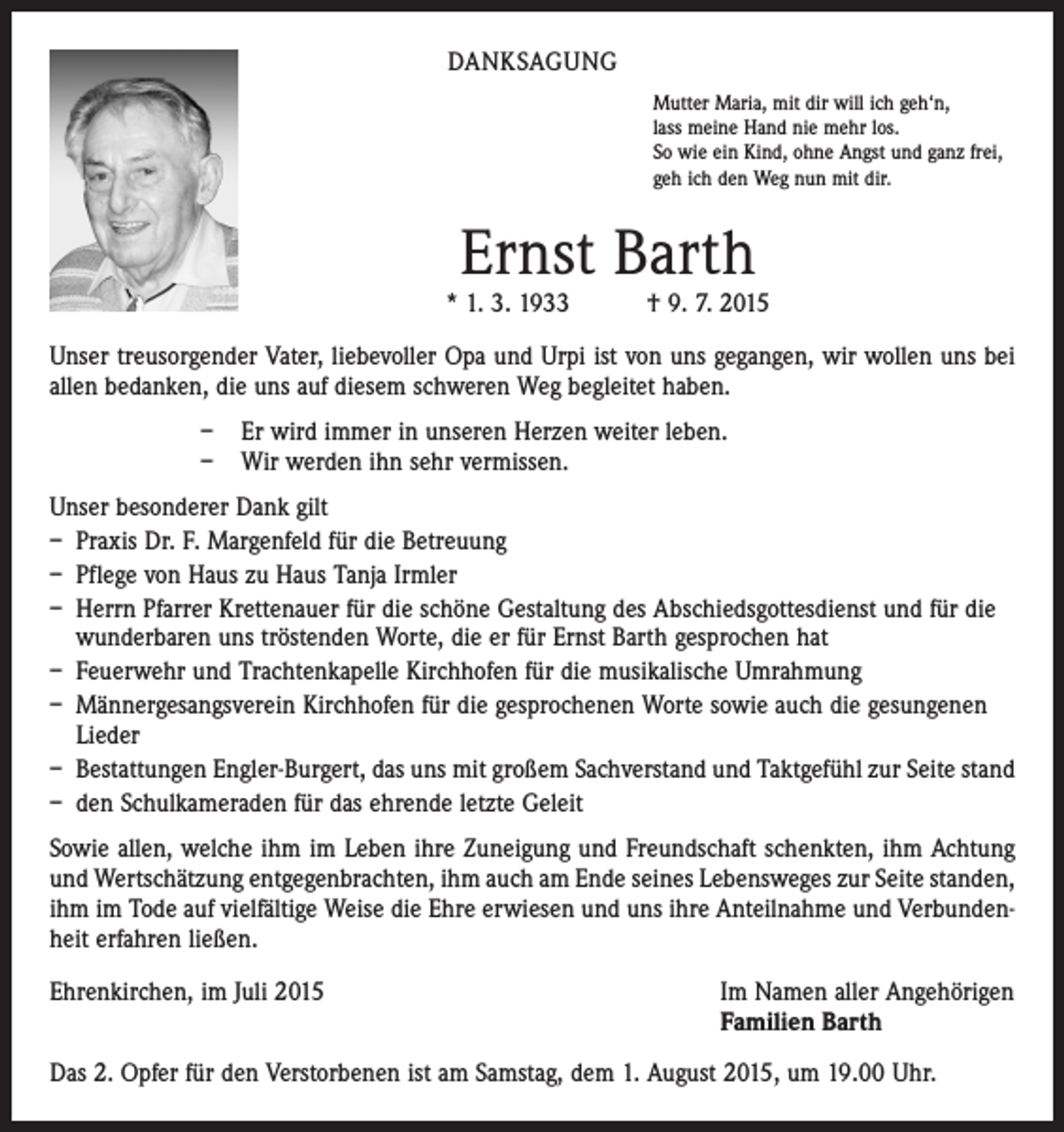 <p>DANKSAGUNG<br />Mutter Maria, mit dir will ich geh‘n,<br />lass meine Hand nie mehr los.<br />So wie ein Kind, ohne Angst und ganz frei,<br />geh ich den Weg nun mit dir.</p><p>Ernst Barth</p><p>* 1. 3. 1933 † 9. 7. 2015<br />Unser treusorgender Vater, liebevoller Opa und Urpi ist von uns gegangen, wir wollen uns bei<br />allen bedanken, die uns auf diesem schweren Weg begleitet haben.<br />– Er wird immer in unseren Herzen weiter leben.<br />– Wir werden ihn sehr vermissen.<br />Unser besonderer Dank gilt<br />– Praxis Dr. F. Margenfeld für die Betreuung<br />– Pflege von Haus zu Haus Tanja Irmler<br />– Herrn Pfarrer Krettenauer für die schöne Gestaltung des Abschiedsgottesdienst und für die<br />wunderbaren uns tröstenden Worte, die er für Ernst Barth gesprochen hat<br />– Feuerwehr und Trachtenkapelle Kirchhofen für die musikalische Umrahmung<br />– Männergesangsverein Kirchhofen für die gesprochenen Worte sowie auch die gesungenen<br />Lieder<br />– Bestattungen Engler-Burgert, das uns mit großem Sachverstand und Taktgefühl zur Seite stand<br />– den Schulkameraden für das ehrende letzte Geleit<br />Sowie allen, welche ihm im Leben ihre Zuneigung und Freundschaft schenkten, ihm Achtung<br />und Wertschätzung entgegenbrachten, ihm auch am Ende seines Lebensweges zur Seite ­standen,<br />ihm im Tode auf vielfältige Weise die Ehre erwiesen und uns ihre Anteilnahme und Verbundenheit erfahren ließen.<br />Ehrenkirchen, im Juli 2015</p><p>Im Namen aller Angehörigen<br />Familien Barth</p><p>Das 2. Opfer für den Verstorbenen ist am Samstag, dem 1. August 2015, um 19.00 Uhr.</p>