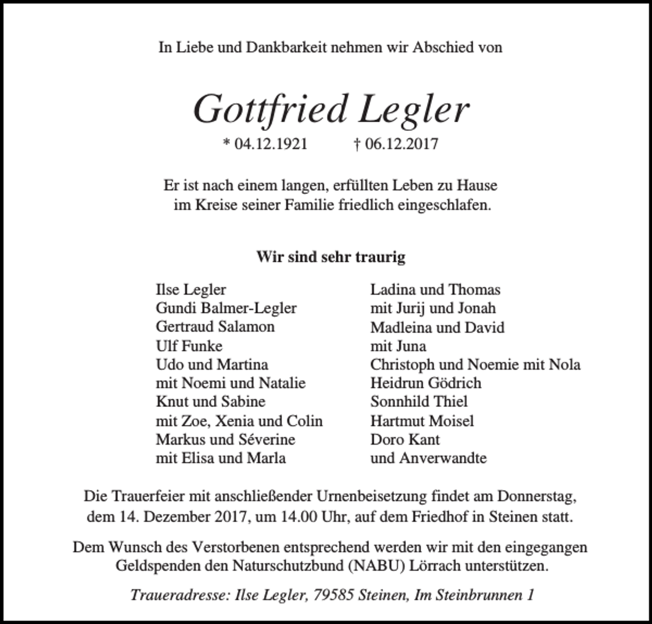 <p>In Liebe und Dankbarkeit nehmen wir Abschied von</p><p>Gottfried Legler<br />* 04.12.1921</p><p>† 06.12.2017</p><p>Er ist nach einem langen, erfüllten Leben zu Hause<br />im Kreise seiner Familie friedlich eingeschlafen.<br />Wir sind sehr traurig<br />Ilse Legler<br />Gundi Balmer-Legler<br />Gertraud Salamon<br />Ulf Funke<br />Udo und Martina<br />mit Noemi und Natalie<br />Knut und Sabine<br />mit Zoe, Xenia und Colin<br />Markus und Séverine<br />mit Elisa und Marla</p><p>Ladina und Thomas<br />mit Jurij und Jonah<br />Madleina und David<br />mit Juna<br />Christoph und Noemie mit Nola<br />Heidrun Gödrich<br />Sonnhild Thiel<br />Hartmut Moisel<br />Doro Kant<br />und Anverwandte</p><p>Die Trauerfeier mit anschließender Urnenbeisetzung findet am Donnerstag,<br />dem 14. Dezember 2017, um 14.00 Uhr, auf dem Friedhof in Steinen statt.<br />Dem Wunsch des Verstorbenen entsprechend werden wir mit den eingegangen<br />Geldspenden den Naturschutzbund (NABU) Lörrach unterstützen.<br />Traueradresse: Ilse Legler, 79585 Steinen, Im Steinbrunnen 1</p>