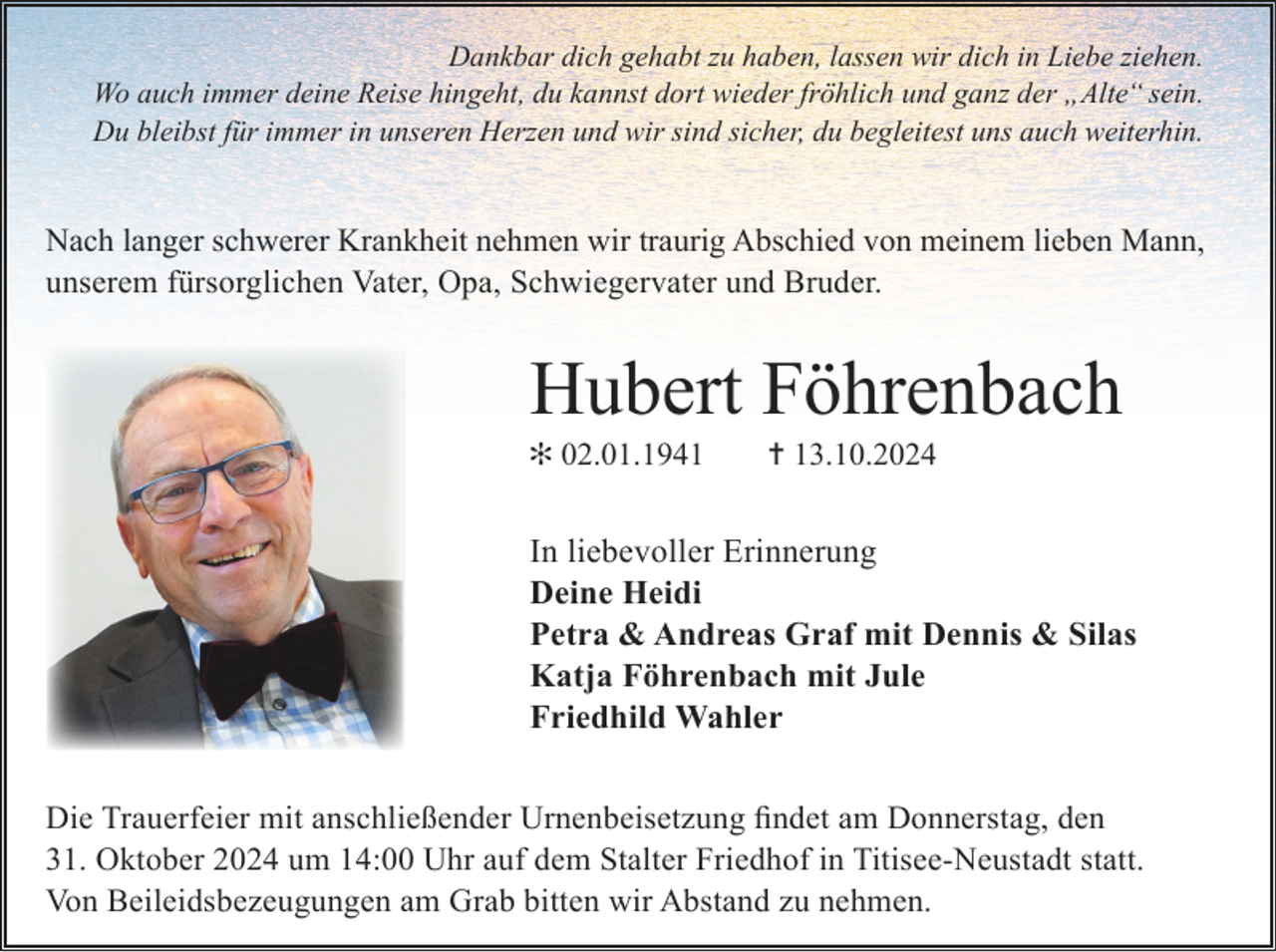 <p>Dankbar dich gehabt zu haben, lassen wir dich in Liebe ziehen.<br />Wo auch immer deine Reise hingeht, du kannst dort wieder fröhlich und ganz der „Alte“ sein.<br />Du bleibst für immer in unseren Herzen und wir sind sicher, du begleitest uns auch weiterhin.</p><p>Nach langer schwerer Krankheit nehmen wir traurig Abschied von meinem lieben Mann,<br />unserem fürsorglichen Vater, Opa, Schwiegervater und Bruder.</p><p>Hubert Föhrenbach<br />✻ 02.01.1941</p><p>✝ 13.10.2024</p><p>In liebevoller Erinnerung<br />Deine Heidi<br />Petra &amp; Andreas Graf mit Dennis &amp; Silas<br />Katja Föhrenbach mit Jule<br />Friedhild Wahler<br />Die Trauerfeier mit anschließender Urnenbeisetzung findet am Donnerstag, den<br />31. Oktober 2024 um 14:00 Uhr auf dem Stalter Friedhof in Titisee-Neustadt statt.<br />Von Beileidsbezeugungen am Grab bitten wir Abstand zu nehmen.</p>