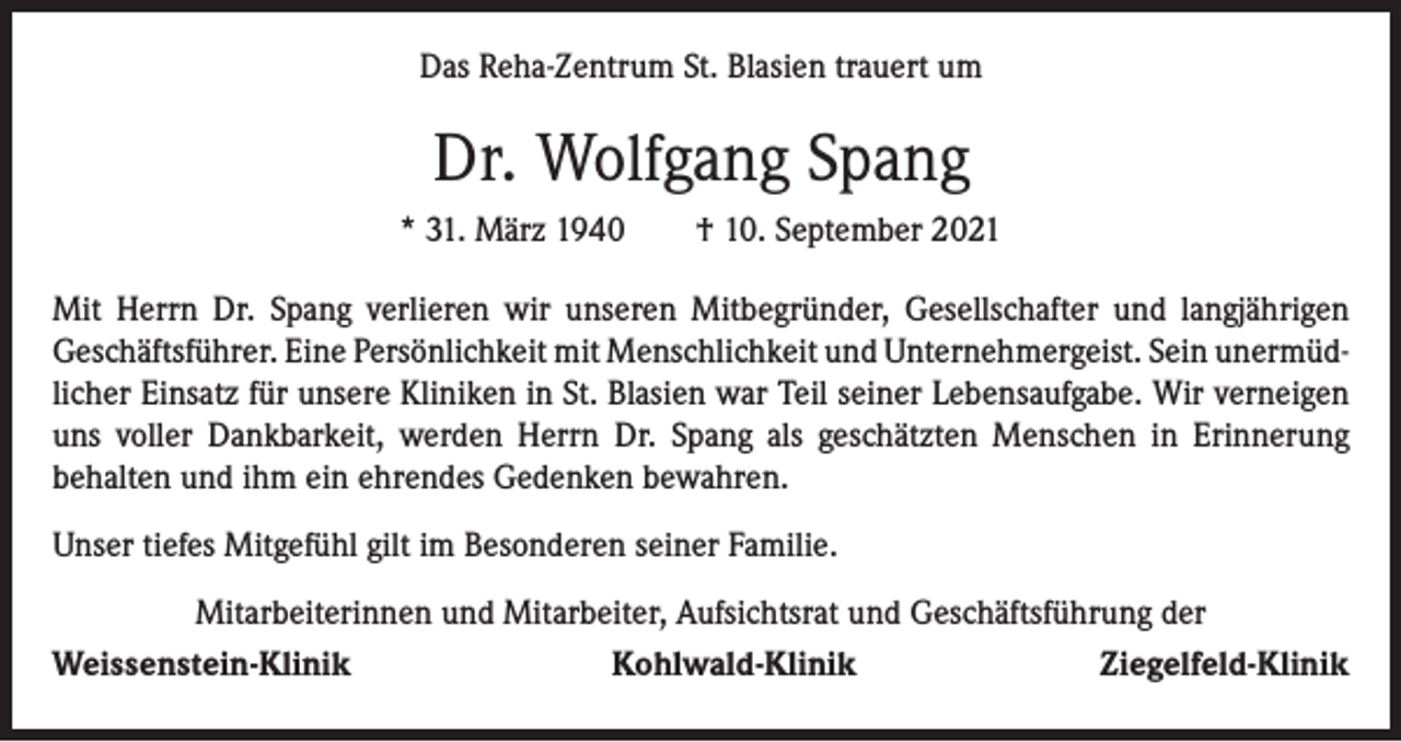 <p>Das Reha-Zentrum St. Blasien trauert um</p><p>Dr. Wolfgang Spang<br />* 31. März 1940 † 10. September 2021<br />Mit Herrn Dr. Spang verlieren wir unseren Mitbegründer, Gesellschafter und langjährigen<br />­Geschäftsführer. Eine Persönlichkeit mit Menschlichkeit und ­Unternehmergeist. Sein unermüdlicher Einsatz für unsere Kliniken in St. Blasien war Teil seiner Lebensaufgabe. Wir verneigen<br />uns voller Dankbarkeit, werden Herrn Dr. Spang als geschätzten Menschen in Erinnerung<br />­behalten und ihm ein ehrendes Gedenken bewahren.<br />Unser tiefes Mitgefühl gilt im Besonderen seiner Familie.<br />Mitarbeiterinnen und Mitarbeiter, Aufsichtsrat und Geschäftsführung der<br />Weissenstein-Klinik</p><p>Kohlwald-Klinik</p><p>Ziegelfeld-Klinik</p>
