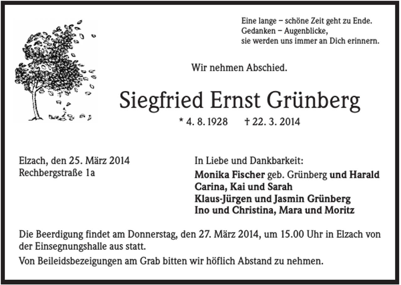 <p>Eine lange – schöne Zeit geht zu Ende.<br />Gedanken – Augenblicke,<br />sie werden uns immer an Dich erinnern.</p><p>Wir nehmen Abschied.</p><p>Siegfried Ernst Grünberg<br />* 4. 8. 1928</p><p>Elzach, den 25. März 2014<br />Rechbergstraße 1a</p><p>† 22. 3. 2014</p><p>In Liebe und Dankbarkeit:<br />Monika Fischer geb. Grünberg und Harald<br />Carina, Kai und Sarah<br />Klaus-Jürgen und Jasmin Grünberg<br />Ino und Christina, Mara und Moritz</p><p>Die Beerdigung findet am Donnerstag, den 27. März 2014, um 15.00 Uhr in Elzach von<br />der Einsegnungshalle aus statt.<br />Von Beileidsbezeigungen am Grab bitten wir höflich Abstand zu nehmen.</p>