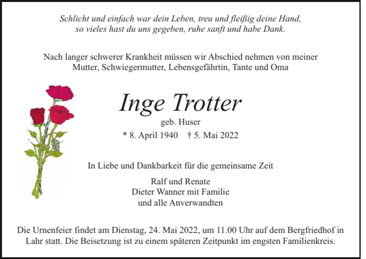 <p>Schlicht und einfach war dein Leben, treu und fleißig deine Hand,<br />so vieles hast du uns gegeben, ruhe sanft und habe Dank.<br />Nach langer schwerer Krankheit müssen wir Abschied nehmen von meiner<br />Mutter, Schwiegermutter, Lebensgefährtin, Tante und Oma</p><p>Inge Trotter<br />geb. Huser<br />* 8. April 1940 † 5. Mai 2022<br />In Liebe und Dankbarkeit für die gemeinsame Zeit<br />Ralf und Renate<br />Dieter Wanner mit Familie<br />und alle Anverwandten<br />Die Urnenfeier findet am Dienstag, 24. Mai 2022, um 11.00 Uhr auf dem Bergfriedhof in<br />Lahr statt. Die Beisetzung ist zu einem späteren Zeitpunkt im engsten Familienkreis.</p>