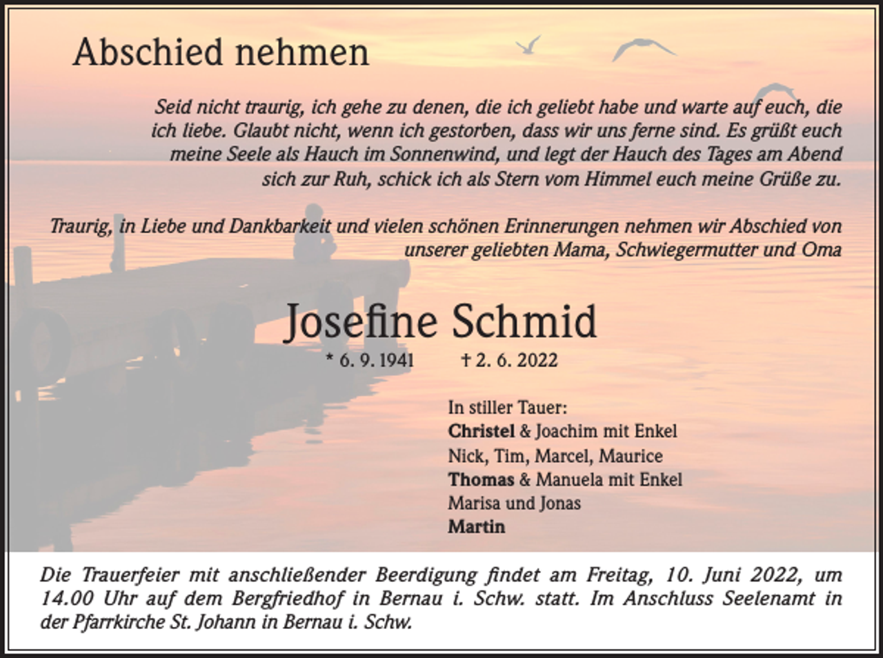 <p>Abschied nehmen<br />Seid nicht traurig, ich gehe zu denen, die ich geliebt habe und warte auf euch, die<br />ich liebe. Glaubt nicht, wenn ich gestorben, dass wir uns ferne sind. Es grüßt euch<br />meine Seele als Hauch im Sonnenwind, und legt der Hauch des Tages am Abend<br />sich zur Ruh, schick ich als Stern vom Himmel euch meine Grüße zu.<br />Traurig, in Liebe und Dankbarkeit und vielen schönen Erinnerungen nehmen wir Abschied von<br />unserer geliebten Mama, Schwiegermutter und Oma</p><p>Josefine Schmid<br />* 6. 9. 1941</p><p>† 2. 6. 2022</p><p>In stiller Tauer:<br />Christel &amp; Joachim mit Enkel<br />Nick, Tim, Marcel, Maurice<br />Thomas &amp; Manuela mit Enkel<br />Marisa und Jonas<br />Martin<br />Die Trauerfeier mit anschließender Beerdigung findet am Freitag, 10. Juni 2022, um<br />14.00 Uhr auf dem Bergfriedhof in Bernau i. Schw. statt. Im Anschluss Seelenamt in<br />der Pfarrkirche St. Johann in Bernau i. Schw.</p>