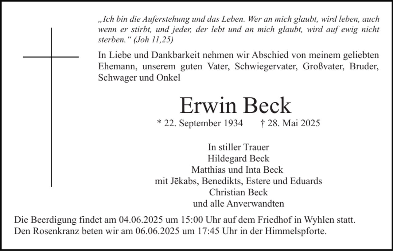 <p>„Ich bin die Auferstehung und das Leben. Wer an mich glaubt, wird leben, auch<br />wenn er stirbt, und jeder, der lebt und an mich glaubt, wird auf ewig nicht<br />sterben.“ (Joh 11,25)</p><p>In Liebe und Dankbarkeit nehmen wir Abschied von meinem geliebten<br />Ehemann, unserem guten Vater, Schwiegervater, Großvater, Bruder,<br />Schwager und Onkel</p><p>Erwin Beck</p><p>* 22. September 1934</p><p>† 28. Mai 2025</p><p>In stiller Trauer<br />Hildegard Beck<br />Matthias und Inta Beck<br />mit Jēkabs, Benedikts, Estere und Eduards<br />Christian Beck<br />und alle Anverwandten<br />Die Beerdigung findet am 04.06.2025 um 15:00 Uhr auf dem Friedhof in Wyhlen statt.<br />Den Rosenkranz beten wir am 06.06.2025 um 17:45 Uhr in der Himmelspforte.</p>