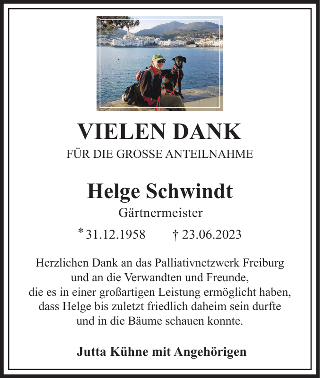 <p>VIELEN DANK<br />FÜR DIE GROSSE ANTEILNAHME</p><p>Helge Schwindt<br />Gärtnermeister<br />* 31.12.1958</p><p>† 23.06.2023</p><p>Herzlichen Dank an das Palliativnetzwerk Freiburg<br />und an die Verwandten und Freunde,<br />die es in einer großartigen Leistung ermöglicht haben,<br />dass Helge bis zuletzt friedlich daheim sein durfte<br />und in die Bäume schauen konnte.</p><p>Jutta Kühne mit Angehörigen</p>
