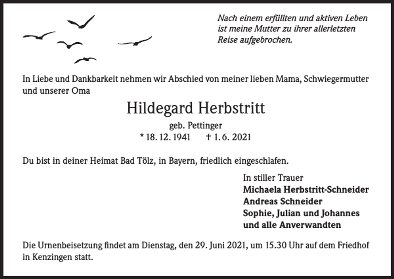 <p>Nach einem erfüllten und aktiven Leben<br />ist meine Mutter zu ihrer allerletzten<br />Reise aufgebrochen.</p><p>In Liebe und Dankbarkeit nehmen wir Abschied von meiner lieben Mama, Schwiegermutter<br />und unserer Oma</p><p>Hildegard Herbstritt<br />geb. Pettinger<br />* 18. 12. 1941<br />† 1. 6. 2021<br />Du bist in deiner Heimat Bad Tölz, in Bayern, friedlich eingeschlafen.<br />In stiller Trauer<br />Michaela Herbstritt-Schneider<br />Andreas Schneider<br />Sophie, Julian und Johannes<br />und alle Anverwandten<br />Die Urnenbeisetzung findet am Dienstag, den 29. Juni 2021, um 15.30 Uhr auf dem Friedhof<br />in Kenzingen statt.</p>