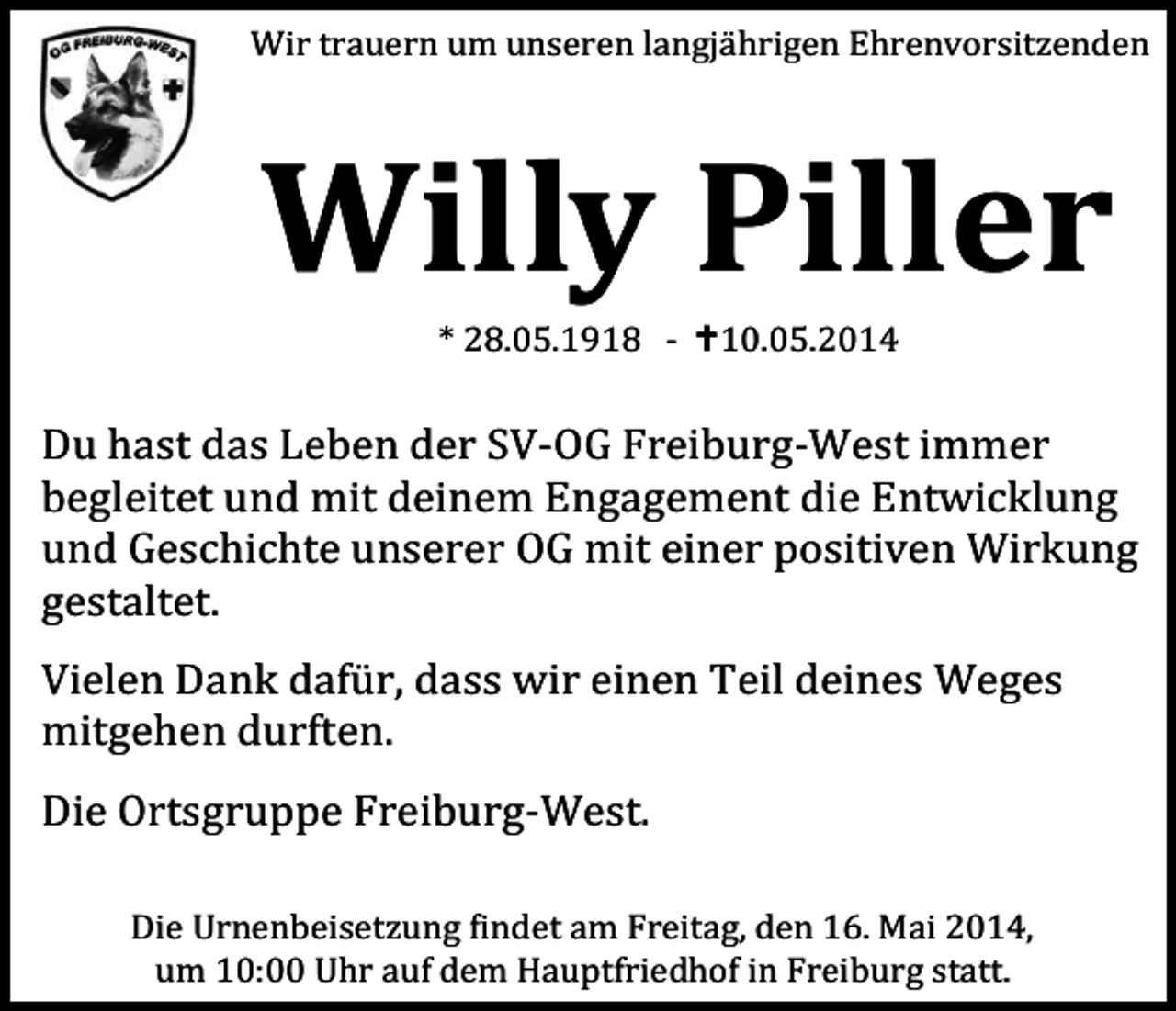 <p>Wir trauern um unseren langjä hrigen Ehrenvorsitzenden</p><p>Willy Piller<br />* 28.05.1918 - 10.05.2014</p><p>Du hast das Leben der SV-OG Freiburg-West immer<br />begleitet und mit deinem Engagement die Entwicklung<br />und Geschichte unserer OG mit einer positiven Wirkung<br />gestaltet.<br />Vielen Dank dafü r, dass wir einen Teil deines Weges<br />mitgehen durften.<br />Die Ortsgruppe Freiburg-West.<br />Die Urnenbeisetzung �indet am Freitag, den 16. Mai 2014,<br />um 10:00 Uhr auf dem Hauptfriedhof in Freiburg statt.</p>