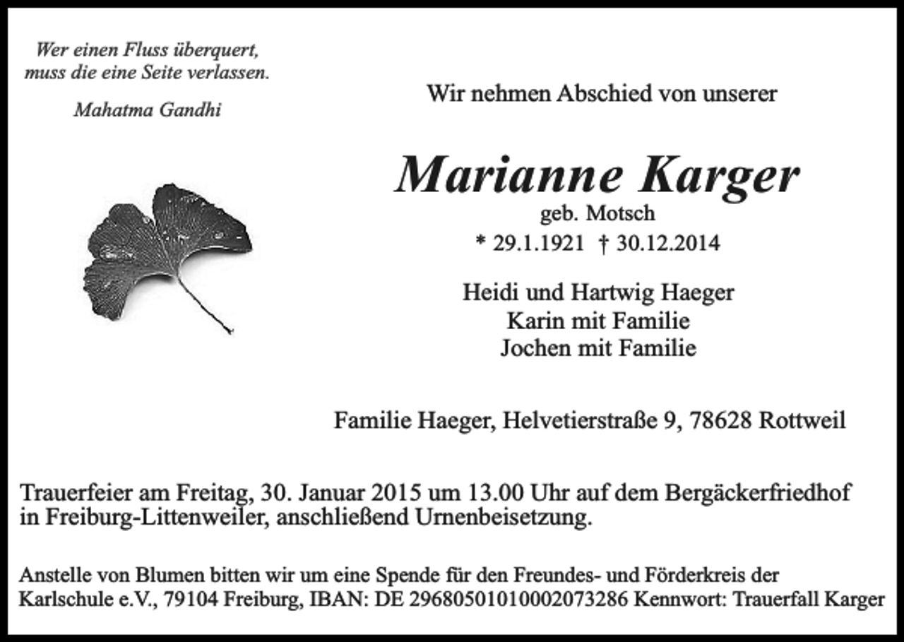 <p>Wer einen Fluss überquert,<br />muss die eine Seite verlassen.<br />Mahatma Gandhi</p><p>Wir nehmen Abschied von unserer</p><p>Marianne Karger<br />geb. Motsch<br />* 29.1.1921 † 30.12.2014</p><p>Heidi und Hartwig Haeger<br />Karin mit Familie<br />Jochen mit Familie<br />Familie Haeger, Helvetierstraße 9, 78628 Rottweil<br />Trauerfeier am Freitag, 30. Januar 2015 um 13.00 Uhr auf dem Bergäckerfriedhof<br />in Freiburg-Littenweiler, anschließend Urnenbeisetzung.<br />Anstelle von Blumen bitten wir um eine Spende für den Freundes- und Förderkreis der<br />Karlschule e.V., 79104 Freiburg, IBAN: DE 29680501010002073286 Kennwort: Trauerfall Karger</p>