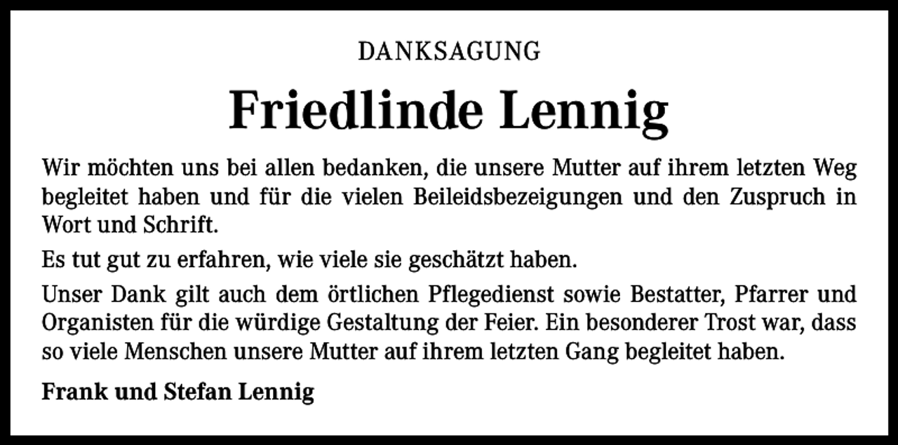<p>DANKSAGUNG</p><p>Friedlinde Lennig<br />Wir möchten uns bei allen bedanken, die unsere Mutter auf ihrem letzten Weg<br />begleitet haben und für die vielen Beileidsbezeigungen und den Zuspruch in<br />Wort und Schrift.<br />Es tut gut zu erfahren, wie viele sie geschätzt haben.<br />Unser Dank gilt auch dem örtlichen Pflegedienst sowie Bestatter, Pfarrer und<br />Organisten für die würdige Gestaltung der Feier. Ein besonderer Trost war, dass<br />so viele Menschen unsere Mutter auf ihrem letzten Gang begleitet haben.<br />Frank und Stefan Lennig</p>