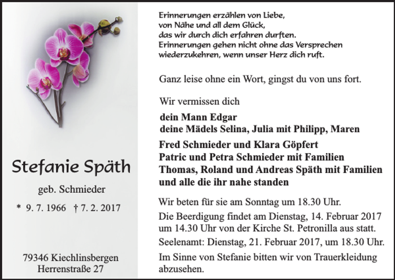 <p>Erinnerungen erzählen von Liebe,<br />von Nähe und all dem Glück,<br />das wir durch dich erfahren durften.<br />Erinnerungen gehen nicht ohne das Versprechen<br />wiederzukehren, wenn unser Herz dich ruft.</p><p>Ganz leise ohne ein Wort, gingst du von uns fort.<br />Wir vermissen dich<br />dein Mann Edgar<br />deine Mädels Selina, Julia mit Philipp, Maren</p><p>Stefanie Späth<br />geb. Schmieder<br />* 9. 7. 1966 † 7. 2. 2019346 Kiechlinsbergen<br />Herrenstraße 27</p><p>Fred Schmieder und Klara Göpfert<br />Patric und Petra Schmieder mit Familien<br />Thomas, Roland und Andreas Späth mit Familien<br />und alle die ihr nahe standen<br />Wir beten für sie am Sonntag um 18.30 Uhr.<br />Die Beerdigung findet am Dienstag, 14. Februar 2017<br />um 14.30 Uhr von der Kirche St. Petronilla aus statt.<br />Seelenamt: Dienstag, 21. Februar 2017, um 18.30 Uhr.<br />Im Sinne von Stefanie bitten wir von Trauerkleidung<br />abzusehen.</p>