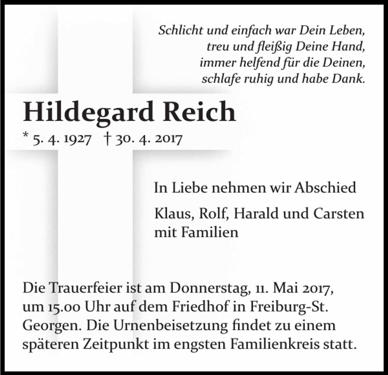 <p>Schlicht und einfach war Dein Leben,<br />treu und ﬂeißig Deine Hand,<br />immer helfend für die Deinen,<br />schlafe ruhig und habe Dank.</p><p>Hildegard Reich<br />* 5. 4. 1927 † 30. 4. 2017<br />In Liebe nehmen wir Abschied<br />Klaus, Rolf, Harald und Carsten<br />mit Familien</p><p>Die Trauerfeier ist am Donnerstag, 11. Mai 2017,<br />um 15.00 Uhr auf dem Friedhof in Freiburg­St.<br />Georgen. Die Urnenbeisetzung ﬁndet zu einem<br />späteren Zeitpunkt im engsten Familienkreis statt.</p>