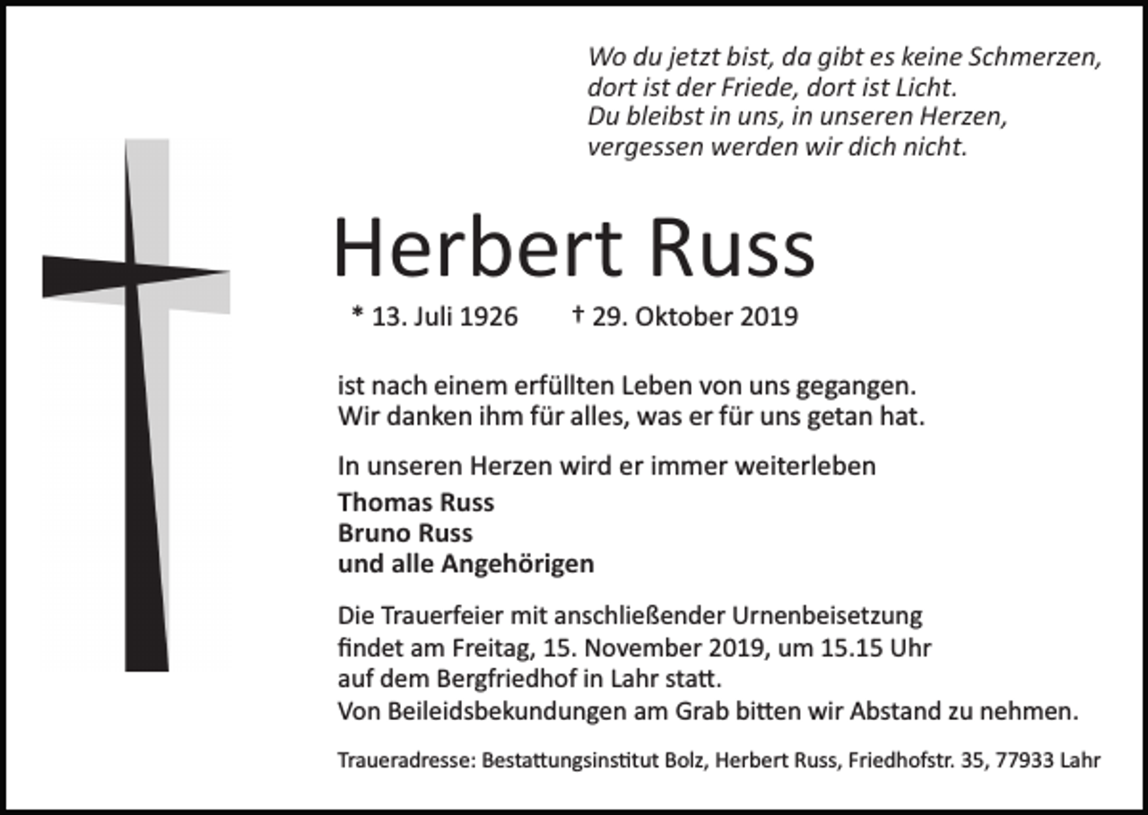 <p>Wo du jetzt bist, da gibt es keine Schmerzen,<br />dort ist der Friede, dort ist Licht.<br />Du bleibst in uns, in unseren Herzen,<br />vergessen werden wir dich nicht.</p><p>Herbert Russ<br />* 13. Juli 1926</p><p>† 29. Oktober 2019</p><p>ist nach einem erfüllten Leben von uns gegangen.<br />Wir danken ihm für alles, was er für uns getan hat.<br />In unseren Herzen wird er immer weiterleben<br />Thomas Russ<br />Bruno Russ<br />und alle Angehörigen<br />Die Trauerfeier mit anschließender Urnenbeisetzung<br />ﬁndet am Freitag, 15. November 2019, um 15.15 Uhr<br />auf dem Bergfriedhof in Lahr sta�.<br />Von Beileidsbekundungen am Grab bi�en wir Abstand zu nehmen.<br />Traueradresse: Besta�ungsins�tut Bolz, Herbert Russ, Friedhofstr. 35, 77933 Lahr</p>