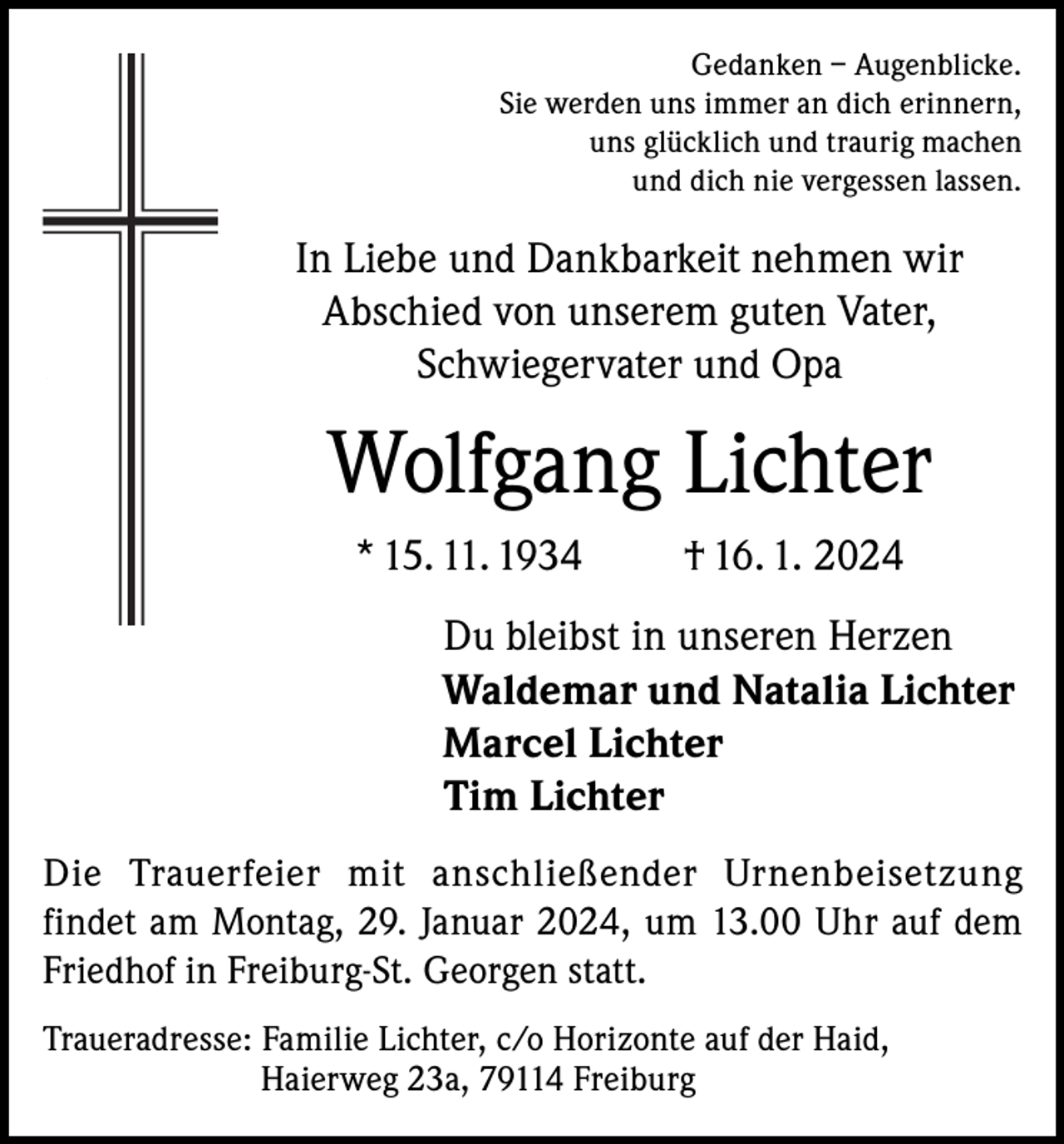 <p>Gedanken – Augenblicke.<br />Sie werden uns immer an dich erinnern,<br />uns glücklich und traurig machen<br />und dich nie vergessen lassen.</p><p>In Liebe und Dankbarkeit nehmen wir<br />Abschied von unserem guten Vater,<br />Schwiegervater und Opa</p><p>Wolfgang Lichter<br />* 15. 11. 1934</p><p>† 16. 1. 2024</p><p>Du bleibst in unseren Herzen<br />Waldemar und Natalia Lichter<br />Marcel Lichter<br />Tim Lichter<br />Die Trauerfeier mit anschließender Urnenbeisetzung<br />findet am Montag, 29. Januar 2024, um 13.00 Uhr auf dem<br />Friedhof in Freiburg-St. Georgen statt.<br />Traueradresse: Familie Lichter, c/o Horizonte auf der Haid,</p><p>Haierweg 23a, 79114 Freiburg</p>