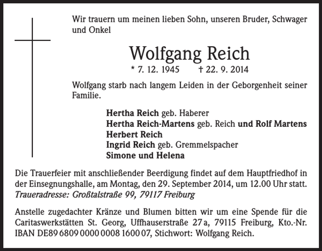 <p>Wir trauern um meinen lieben Sohn, unseren Bruder, Schwager<br />und Onkel</p><p>Wolfgang Reich<br />* 7. 12. 1945 † 22. 9. 2014</p><p>Wolfgang starb nach langem Leiden in der Geborgenheit seiner<br />Familie.<br />Hertha Reich geb. Haberer<br />Hertha Reich-Martens geb. Reich und Rolf Martens<br />Herbert Reich<br />Ingrid Reich geb. Gremmelspacher<br />Simone und Helena<br />Die Trauerfeier mit anschließender Beerdigung findet auf dem Hauptfriedhof in<br />der Einsegnungshalle, am Montag, den 29. September 2014, um 12.00 Uhr statt.<br />Traueradresse: Großtalstraße 99, 79117 Freiburg<br />Anstelle zugedachter Kränze und Blumen bitten wir um eine Spende für die<br />Caritaswerkstätten St. Georg, Uffhauserstraße 27 a, 79115 Freiburg, Kto.-Nr.<br />IBAN DE89 6809 08 1607, Stichwort: Wolfgang Reich.</p>