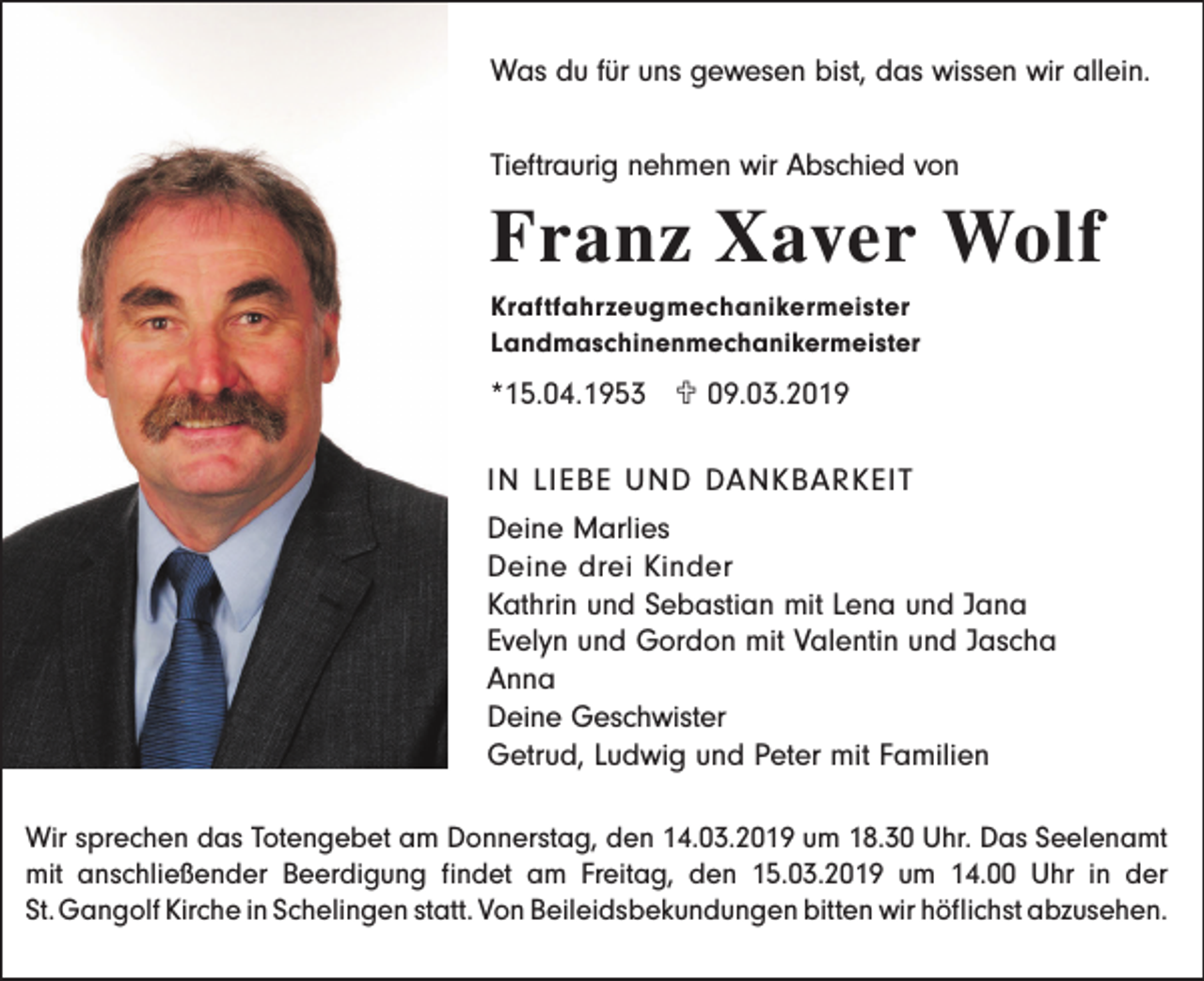 <p>Was du für uns gewesen bist, das wissen wir allein.<br />Tieftraurig nehmen wir Abschied von</p><p>Franz Xaver Wolf<br />Kraftfahrzeugmechanikermeister<br />Landmaschinenmechanikermeister</p><p>*15.04.1953 U 09.03.2019<br />IN LIEBE UND DANKBARKEIT<br />Deine Marlies<br />Deine drei Kinder<br />Kathrin und Sebastian mit Lena und Jana<br />Evelyn und Gordon mit Valentin und Jascha<br />Anna<br />Deine Geschwister<br />Getrud, Ludwig und Peter mit Familien<br />Wir sprechen das Totengebet am Donnerstag, den 14.03.2019 um 18.30 Uhr. Das Seelenamt<br />mit anschließender Beerdigung findet am Freitag, den 15.03.2019 um 14.00 Uhr in der<br />St. Gangolf Kirche in Schelingen statt. Von Beileidsbekundungen bitten wir höflichst abzusehen.</p>